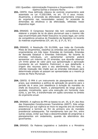 L e o n a r d o R o d r i g u e s L o u r e i 9 9 1 1 0 5 8 0 1 8 2 
1001 Questões –Administração Financeira e Orçamentária – CESPE 
Djalma Gomes e Graciano Rocha 
251. CERTO. Essa definição clássica de controle orçamentário está 
assentada na Lei 4.320/1964, no art. 75 e seus incisos. 
Atualmente, a dimensão da efetividade orçamentária (impacto 
do orçamento nas necessidades sociais) foi acrescida às 
dimensões da eficiência e da efetividade, refletidas nesse 
dispositivo legal. 
252. ERRADO. O Congresso Nacional não tem competência para 
elaborar o projeto de lei do plano plurianual caso o mesmo não 
seja encaminhado pelo Poder Executivo no prazo legal, por conta 
da competência privativa do Presidente da República no tocante 
às matérias orçamentárias (CF, art. 61, § 1º, II, ‘b’). 
253. ERRADO. A Resolução CN 01/2006, que trata da Comissão 
Mista de Orçamentos, classifica as emendas aos projetos de leis 
orçamentárias em três tipos: Emendas de Comissão, Emendas 
de Bancada Estadual e Emendas Individuais. No tocante às 
emendas individuais, um parlamentar somente poderá 
apresentar um máximo de 25 emendas, que deverão observar 
um limite global de valor para sua apresentação e aprovação 
(constante de um Relatório Preliminar) e que detalharão a 
origem dos recursos para o seu atendimento. Fora isso, a 
referida resolução não impõe que as emendas individuais para 
determinado projeto só possam ser apresentadas se o mesmo já 
conste do Plano Plurianual. 
254. CERTO. O PPA é um instrumento de planejamento de médio 
prazo, que estabelece a política de aplicação do governo para o 
período de 4 anos (em obediência à duração do mandato do 
chefe do Executivo). Assim, o planejamento de longo prazo é 
ajustado, inicialmente, para uma execução em horizonte mais 
curto, e, por fim, é transformado em ações concretas no âmbito 
do orçamento anual. 
255. ERRADO. A vigência do PPA se baseia no art. 35, § 2º, dos Atos 
das Disposições Constitucionais Transitórias (ADCT). Este artigo 
determina que sua vigência se inicie no segundo ano do mandato 
presidencial e termine ao fim do primeiro ano do mandato 
presidencial subsequente. Tal mandamento tem por fim, entre 
outras coisas, evitar que haja a descontinuidade de programas e 
planejamentos em andamento, quando da alternância dos 
governantes. 
256. ERRADO. Os Poderes Legislativo e Judiciário e o Ministério 
94 
WWW.PONTODOSCONCURSOS.COM.BR 
 