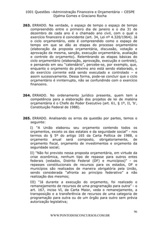 L e o n a r d o R o d r i g u e s L o u r e i 9 9 1 1 0 5 8 0 1 8 2 
1001 Questões –Administração Financeira e Orçamentária – CESPE 
Djalma Gomes e Graciano Rocha 
263. ERRADO. Na verdade, o espaço de tempo o espaço de tempo 
compreendido entre o primeiro dia de janeiro e o dia 31 de 
dezembro de cada ano é o chamado ano civil, com o qual o 
exercício financeiro é coincidente (art. 34, Lei nº 4.320/1964). Já 
o ciclo orçamentário, este é compreendido como o espaço de 
tempo em que se dão as etapas do processo orçamentário 
(elaboração da proposta orçamentária, discussão, votação e 
aprovação da mesma, sanção, execução orçamentária, avaliação 
e controle do orçamento). Relembrando as etapas básicas do 
ciclo orçamentário (elaboração, aprovação, execução e controle), 
e pensando em seu “calendário”, percebe-se, por exemplo, que, 
enquanto o orçamento do próximo ano está sendo elaborado, o 
do exercício corrente está sendo executado e controlado – e 
assim sucessivamente. Dessa forma, pode-se concluir que o ciclo 
orçamentário é ininterrupto, não se confundindo com o exercício 
financeiro. 
264. ERRADO. No ordenamento jurídico presente, quem tem a 
competência para a elaboração dos projetos de lei de matéria 
orçamentária é o Chefe do Poder Executivo (art. 61, § 1º, II, ‘b’, 
Constituição Federal de 1988). 
265. ERRADO. Analisando os erros da questão por partes, temos o 
seguinte: 
I) “A União elaborou seu orçamento contendo todos os 
orçamentos, exceto os das estatais e da seguridade social” - nos 
termos do § 5º do artigo 165 da Carta Política de 1988, o 
orçamento anual será composto, obrigatoriamente, de 
orçamento fiscal, orçamento de investimentos e orçamento da 
seguridade social; 
II) “Não foi previsto nessa proposta orçamentária, em virtude da 
crise econômica, nenhum tipo de repasse para outros entes 
federais (estados, Distrito Federal (DF) e municípios)” - os 
repasses constitucionais de recursos para os estados, DF e 
municípios são realizados de maneira obrigatória pela União, 
sendo considerada “afronta ao princípio federativo” a não 
realização dos mesmos; 
III) “Já durante a execução do orçamento, foi realizado o 
remanejamento de recursos de uma programação para outra” - o 
art. 167, inciso VI, da Carta Maior, veda o remanejamento, a 
transposição e a transferência de recursos de uma categoria de 
programação para outra ou de um órgão para outro sem prévia 
autorização legislativa; 
96 
WWW.PONTODOSCONCURSOS.COM.BR 
 