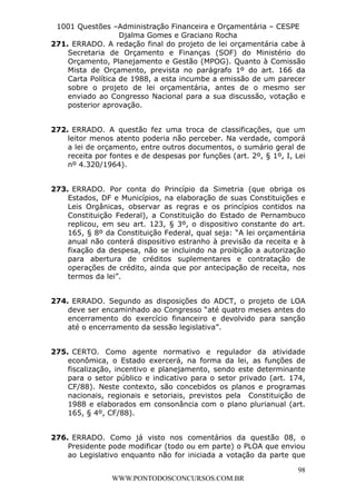 L e o n a r d o R o d r i g u e s L o u r e i 9 9 1 1 0 5 8 0 1 8 2 
1001 Questões –Administração Financeira e Orçamentária – CESPE 
Djalma Gomes e Graciano Rocha 
271. ERRADO. A redação final do projeto de lei orçamentária cabe à 
Secretaria de Orçamento e Finanças (SOF) do Ministério do 
Orçamento, Planejamento e Gestão (MPOG). Quanto à Comissão 
Mista de Orçamento, prevista no parágrafo 1º do art. 166 da 
Carta Política de 1988, a esta incumbe a emissão de um parecer 
sobre o projeto de lei orçamentária, antes de o mesmo ser 
enviado ao Congresso Nacional para a sua discussão, votação e 
posterior aprovação. 
272. ERRADO. A questão fez uma troca de classificações, que um 
leitor menos atento poderia não perceber. Na verdade, comporá 
a lei de orçamento, entre outros documentos, o sumário geral de 
receita por fontes e de despesas por funções (art. 2º, § 1º, I, Lei 
nº 4.320/1964). 
273. ERRADO. Por conta do Princípio da Simetria (que obriga os 
Estados, DF e Municípios, na elaboração de suas Constituições e 
Leis Orgânicas, observar as regras e os princípios contidos na 
Constituição Federal), a Constituição do Estado de Pernambuco 
replicou, em seu art. 123, § 3º, o dispositivo constante do art. 
165, § 8º da Constituição Federal, qual seja: “A lei orçamentária 
anual não conterá dispositivo estranho à previsão da receita e à 
fixação da despesa, não se incluindo na proibição a autorização 
para abertura de créditos suplementares e contratação de 
operações de crédito, ainda que por antecipação de receita, nos 
termos da lei”. 
274. ERRADO. Segundo as disposições do ADCT, o projeto de LOA 
deve ser encaminhado ao Congresso “até quatro meses antes do 
encerramento do exercício financeiro e devolvido para sanção 
até o encerramento da sessão legislativa”. 
275. CERTO. Como agente normativo e regulador da atividade 
econômica, o Estado exercerá, na forma da lei, as funções de 
fiscalização, incentivo e planejamento, sendo este determinante 
para o setor público e indicativo para o setor privado (art. 174, 
CF/88). Neste contexto, são concebidos os planos e programas 
nacionais, regionais e setoriais, previstos pela Constituição de 
1988 e elaborados em consonância com o plano plurianual (art. 
165, § 4º, CF/88). 
276. ERRADO. Como já visto nos comentários da questão 08, o 
Presidente pode modificar (todo ou em parte) o PLOA que enviou 
ao Legislativo enquanto não for iniciada a votação da parte que 
98 
WWW.PONTODOSCONCURSOS.COM.BR 
 