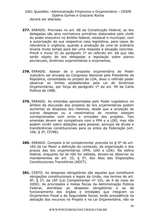 L e o n a r d o R o d r i g u e s L o u r e i 9 9 1 1 0 5 8 0 1 8 2 
1001 Questões –Administração Financeira e Orçamentária – CESPE 
Djalma Gomes e Graciano Rocha 
277. ERRADO. Previstas no art. 68 da Constituição Federal, as leis 
delegadas são atos normativos primários elaborados pelo chefe 
do poder executivo no âmbito federal, estadual e municipal, com 
a autorização da sua respectiva casa legislativa, para casos de 
relevância e urgência, quando a produção de uma lei ordinária 
levaria muito tempo para dar uma resposta à situação concreta. 
Prevê o inciso III do parágrafo 1º do referido art. 68 que não 
serão objeto de leis delegadas a legislação sobre planos 
plurianuais, diretrizes orçamentárias e orçamentos. 
278. ERRADO. Apesar de a proposta orçamentária do Poder 
Judiciário ser enviada ao Congresso Nacional pelo Presidente da 
República, consolidada no projeto de LOA, deve o referido poder 
observar os limites estabelecidos pela Lei de Diretrizes 
Orçamentárias, por força do parágrafo 1º do art. 99 da Carta 
Política de 1988. 
279. ERRADO. As emendas apresentadas pelo Poder Legislativo no 
âmbito da discussão dos projetos de leis orçamentárias podem 
aumentar as despesas dos mesmos, desde que a anulação de 
outras despesas ou a reestimativa de receitas estejam 
correlacionadas com erros e omissões dos projetos. Tais 
emendas devem ser compatíveis com o PPA e a LDO, mas não 
podem incidir sobre dotações para pessoal, serviços da dívida e 
transferências constitucionais para os entes da Federação (art. 
166, § 3º, CF/88). 
280. ERRADO. Compete à lei complementar prevista no § 9º do art. 
165 da Lei Maior a definição do conteúdo, da organização e dos 
prazos das leis orçamentárias (PPA, LDO e LOA). Na esfera 
federal, enquanto tal lei não for editada, devem-se observar os 
mandamentos do art. 35, § 2º, dos Atos das Disposições 
Constitucionais Transitórias (ADCT). 
281. CERTO. As despesas obrigatórias são aquelas que constituem 
obrigações constitucionais e legais da União, nos termos do art. 
9º, § 2º, da LRF (Lei Complementar nº 101, de 4 de maio de 
2000). As prioridades e metas físicas da Administração Pública 
Federal, atendidas as despesas obrigatórias e as de 
funcionamento dos órgãos e entidades que integram os 
Orçamentos Fiscal e da Seguridade Social, terão precedência na 
alocação dos recursos no Projeto e na Lei Orçamentária, não se 
99 
deverá ser alterada. 
WWW.PONTODOSCONCURSOS.COM.BR 
 
