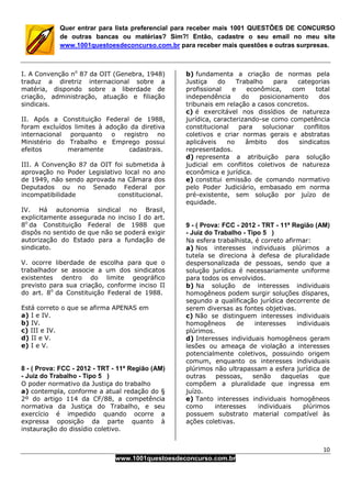 10
www.1001questoesdeconcurso.com.br
Quer entrar para lista preferencial para receber mais 1001 QUESTÕES DE CONCURSO
de outras bancas ou matérias? Sim?! Então, cadastre o seu email no meu site
www.1001questoesdeconcurso.com.br para receber mais questões e outras surpresas.
I. A Convenção no
87 da OIT (Genebra, 1948)
traduz a diretriz internacional sobre a
matéria, dispondo sobre a liberdade de
criação, administração, atuação e filiação
sindicais.
II. Após a Constituição Federal de 1988,
foram excluídos limites à adoção da diretiva
internacional porquanto o registro no
Ministério do Trabalho e Emprego possui
efeitos meramente cadastrais.
III. A Convenção 87 da OIT foi submetida à
aprovação no Poder Legislativo local no ano
de 1949, não sendo aprovada na Câmara dos
Deputados ou no Senado Federal por
incompatibilidade constitucional.
IV. Há autonomia sindical no Brasil,
explicitamente assegurada no inciso I do art.
8o
da Constituição Federal de 1988 que
dispôs no sentido de que não se poderá exigir
autorização do Estado para a fundação de
sindicato.
V. ocorre liberdade de escolha para que o
trabalhador se associe a um dos sindicatos
existentes dentro do limite geográfico
previsto para sua criação, conforme inciso II
do art. 8o
da Constituição Federal de 1988.
Está correto o que se afirma APENAS em
a) I e IV.
b) IV.
c) III e IV.
d) II e V.
e) I e V.
8 - ( Prova: FCC - 2012 - TRT - 11ª Região (AM)
- Juiz do Trabalho - Tipo 5 )
O poder normativo da Justiça do trabalho
a) contempla, conforme a atual redação do §
2º do artigo 114 da CF/88, a competência
normativa da Justiça do Trabalho, e seu
exercício é impedido quando ocorre a
expressa oposição da parte quanto à
instauração do dissídio coletivo.
b) fundamenta a criação de normas pela
Justiça do Trabalho para categorias
profissional e econômica, com total
independência do posicionamento dos
tribunais em relação a casos concretos.
c) é exercitável nos dissídios de natureza
jurídica, caracterizando-se como competência
constitucional para solucionar conflitos
coletivos e criar normas gerais e abstratas
aplicáveis no âmbito dos sindicatos
representados.
d) representa a atribuição para solução
judicial em conflitos coletivos de natureza
econômica e jurídica.
e) constitui emissão de comando normativo
pelo Poder Judiciário, embasado em norma
pré-existente, sem solução por juízo de
equidade.
9 - ( Prova: FCC - 2012 - TRT - 11ª Região (AM)
- Juiz do Trabalho - Tipo 5 )
Na esfera trabalhista, é correto afirmar:
a) Nos interesses individuais plúrimos a
tutela se direciona à defesa de pluralidade
despersonalizada de pessoas, sendo que a
solução jurídica é necessariamente uniforme
para todos os envolvidos.
b) Na solução de interesses individuais
homogêneos podem surgir soluções díspares,
segundo a qualificação jurídica decorrente de
serem diversas as fontes objetivas.
c) Não se distinguem interesses individuais
homogêneos de interesses individuais
plúrimos.
d) Interesses individuais homogêneos geram
lesões ou ameaça de violação a interesses
potencialmente coletivos, possuindo origem
comum, enquanto os interesses individuais
plúrimos não ultrapassam a esfera jurídica de
outras pessoas, senão daquelas que
compõem a pluralidade que ingressa em
juízo.
e) Tanto interesses individuais homogêneos
como interesses individuais plúrimos
possuem substrato material compatível às
ações coletivas.
 