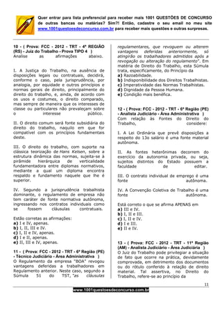 11
www.1001questoesdeconcurso.com.br
Quer entrar para lista preferencial para receber mais 1001 QUESTÕES DE CONCURSO
de outras bancas ou matérias? Sim?! Então, cadastre o seu email no meu site
www.1001questoesdeconcurso.com.br para receber mais questões e outras surpresas.
10 - ( Prova: FCC - 2012 - TRT - 4ª REGIÃO
(RS) - Juiz do Trabalho - Prova TIPO 4 )
Analise as afirmações abaixo.
I. A Justiça do Trabalho, na ausência de
disposições legais ou contratuais, decidirá,
conforme o caso, pela jurisprudência, por
analogia, por equidade e outros princípios e
normas gerais de direito, principalmente do
direito do trabalho, e, ainda, de acordo com
os usos e costumes, o direito comparado,
mas sempre de maneira que os interesses de
classe ou particulares não prevaleçam sobre
o interesse público.
II. O direito comum será fonte subsidiária do
direito do trabalho, naquilo em que for
compatível com os princípios fundamentais
deste.
III. O direito do trabalho, com suporte na
clássica teorização de Hans Kelsen, sobre a
estrutura dinâmica das normas, sujeita-se à
pirâmide hierárquica de verticalidade
fundamentadora entre diplomas normativos,
mediante a qual um diploma encontra
respaldo e fundamento naquele que lhe é
superior.
IV. Segundo a jurisprudência trabalhista
dominante, o regulamento de empresa não
tem caráter de fonte normativa autônoma,
ingressando nos contratos individuais como
se fossem cláusulas contratuais.
Estão corretas as afirmações:
a) I e IV, apenas.
b) I, II, III e IV.
c) I, II e IV, apenas.
d) I e II, apenas.
e) II, III e IV, apenas.
11 - ( Prova: FCC - 2012 - TRT - 6ª Região (PE)
- Técnico Judiciário - Área Administrativa )
O Regulamento da empresa “BOA” revogou
vantagens deferidas a trabalhadores em
Regulamento anterior. Neste caso, segundo a
Súmula 51 do TST, “as cláusulas
regulamentares, que revoguem ou alterem
vantagens deferidas anteriormente, só
atingirão os trabalhadores admitidos após a
revogação ou alteração do regulamento”. Em
matéria de Direito do Trabalho, esta Súmula
trata, especificamente, do Princípio da
a) Razoabilidade.
b) Indisponibilidade dos Direitos Trabalhistas.
c) Imperatividade das Normas Trabalhistas.
d) Dignidade da Pessoa Humana.
e) Condição mais benéfica.
12 - ( Prova: FCC - 2012 - TRT - 6ª Região (PE)
- Analista Judiciário - Área Administrativa )
Com relação às Fontes do Direito do
Trabalho, considere:
I. A Lei Ordinária que prevê disposições a
respeito do 13o salário é uma fonte material
autônoma.
II. As fontes heterônimas decorrem do
exercício da autonomia privada, ou seja,
sujeitos distintos do Estado possuem a
faculdade de editar.
III. O contrato individual de emprego é uma
fonte autônoma.
IV. A Convenção Coletiva de Trabalho é uma
fonte autônoma.
Está correto o que se afirma APENAS em
a) III e IV.
b) I, II e III.
c) I, II e IV.
d) I e III.
e) II e IV.
13 - ( Prova: FCC - 2012 - TRT - 11ª Região
(AM) - Analista Judiciário - Área Judiciária )
O Juiz do Trabalho pode privilegiar a situação
de fato que ocorre na prática, devidamente
comprovada, em detrimento dos documentos
ou do rótulo conferido à relação de direito
material. Tal assertiva, no Direito do
Trabalho, refere-se ao princípio da
 