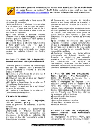 13
www.1001questoesdeconcurso.com.br
Quer entrar para lista preferencial para receber mais 1001 QUESTÕES DE CONCURSO
de outras bancas ou matérias? Sim?! Então, cadastre o seu email no meu site
www.1001questoesdeconcurso.com.br para receber mais questões e outras surpresas.
horas, sendo considerada a hora como 52
minutos e 30 segundos.
c) não será devido o adicional noturno sobre
a hora prorrogada uma vez que, de acordo
com a CLT, a hora noturna é das 22 às 5
horas, sendo considerada a hora como 55
minutos e 50 segundos.
d) só será devido o adicional noturno
também sobre a hora prorrogada, se houver
expressa previsão contratual neste sentido e
previsão em norma coletiva.
e) não será devido o adicional noturno sobre
a hora prorrogada, uma vez que é
expressamente proibido o trabalho
extraordinário para empregado que possui
jornada de trabalho integral em horário
noturno.
3 - ( Prova: FCC - 2012 - TRT - 6ª Região (PE) -
Analista Judiciário - Execução de Mandados /
)
Conforme previsão contida na Consolidação
das Leis do Trabalho, para o trabalhador
urbano considera-se noturno o trabalho
executado entre as
a) 21 (vinte e uma) horas de um dia e as 5
(cinco) horas do dia seguinte.
b) 20 (vinte) horas de um dia e as 4 (quatro)
horas do dia seguinte.
c) 22 (vinte e duas) horas de um dia e as 5
(cinco) horas do dia seguinte.
d) 20 (vinte) horas de um dia e as 5 (cinco)
horas do dia seguinte.
e) 21 (vinte e uma) horas de um dia e as 6
(seis) horas do dia seguinte.
JORNADA DE TRABALHO
1 - ( Prova: FCC - 2012 - TRT - 11ª Região (AM)
- Juiz do Trabalho - Tipo 5 )
Sobre os períodos de descanso, é correto
afirmar:
a) Conforme Súmula da jurisprudência
uniformizada do Tribunal Superior do
Trabalho, os intervalos concedidos pelo
empregador na jornada de trabalho, não
previstos em lei, não representam tempo à
disposição da empresa.
b) Computa-se, na jornada do bancário
sujeito a seis horas diárias de trabalho, o
intervalo de quinze minutos para lanche ou
descanso.
c) Para os empregados em minas no subsolo,
em cada período de três horas consecutivas
de trabalho, será obrigatória uma pausa de
quinze minutos para repouso, a qual será
computada na duração normal de trabalho
efetivo.
d) Os períodos de descanso são lapsos
temporais regulares, sempre remunerados,
em que o empregado pode sustar a prestação
de serviços, com o objetivo de recuperação
de suas energias ou de inserção familiar,
comunitária e política.
e) Conforme Súmula da jurisprudência
uniformizada do Tribunal Superior do
Trabalho, os digitadores, por aplicação
analógica do art. 72 da CLT, equiparam-se
aos trabalhadores nos serviços de
mecanografia, razão pela qual têm direito a
intervalos de descanso de dez minutos a cada
cinquenta de trabalho consecutivo.
2 - ( Prova: FCC - 2012 - TRT - 6ª Região (PE) -
Técnico Judiciário - Área Administrativa /
Direito do Trabalho / Intervalos Inter e
Intrajornada; Jornada de trabalho; )
Atena é empregada da empresa “AFA”,
possuindo jornada diária de trabalho de 6
horas. Ela cumpre regularmente a sua
jornada, não ultrapassando estas 6 horas
diárias. Neste caso, prevê a Consolidação das
Leis do Trabalho que Atena terá intervalo
para repouso e alimentação de
a) no mínimo trinta minutos.
b) trinta minutos.
c) no mínimo sessenta minutos.
d) no máximo sessenta minutos.
e) quinze minutos.
3 - ( Prova: FCC - 2012 - TRT - 6ª Região (PE) -
Técnico Judiciário - Área Administrativa
Horas In Itinere; )
Os empregados da empresa “ACA”, após
transporem a portaria da empresa, deslocam-
 
