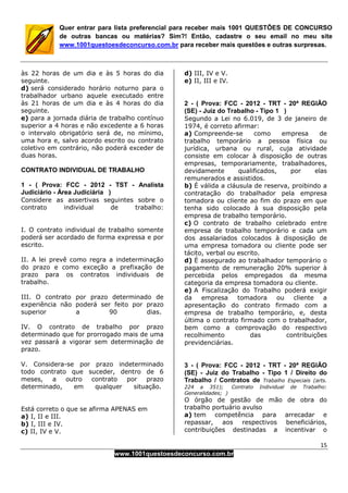 15
www.1001questoesdeconcurso.com.br
Quer entrar para lista preferencial para receber mais 1001 QUESTÕES DE CONCURSO
de outras bancas ou matérias? Sim?! Então, cadastre o seu email no meu site
www.1001questoesdeconcurso.com.br para receber mais questões e outras surpresas.
às 22 horas de um dia e às 5 horas do dia
seguinte.
d) será considerado horário noturno para o
trabalhador urbano aquele executado entre
às 21 horas de um dia e às 4 horas do dia
seguinte.
e) para a jornada diária de trabalho contínuo
superior a 4 horas e não excedente a 6 horas
o intervalo obrigatório será de, no mínimo,
uma hora e, salvo acordo escrito ou contrato
coletivo em contrário, não poderá exceder de
duas horas.
CONTRATO INDIVIDUAL DE TRABALHO
1 - ( Prova: FCC - 2012 - TST - Analista
Judiciário - Área Judiciária )
Considere as assertivas seguintes sobre o
contrato individual de trabalho:
I. O contrato individual de trabalho somente
poderá ser acordado de forma expressa e por
escrito.
II. A lei prevê como regra a indeterminação
do prazo e como exceção a prefixação de
prazo para os contratos individuais de
trabalho.
III. O contrato por prazo determinado de
experiência não poderá ser feito por prazo
superior a 90 dias.
IV. O contrato de trabalho por prazo
determinado que for prorrogado mais de uma
vez passará a vigorar sem determinação de
prazo.
V. Considera-se por prazo indeterminado
todo contrato que suceder, dentro de 6
meses, a outro contrato por prazo
determinado, em qualquer situação.
Está correto o que se afirma APENAS em
a) I, II e III.
b) I, III e IV.
c) II, IV e V.
d) III, IV e V.
e) II, III e IV.
2 - ( Prova: FCC - 2012 - TRT - 20ª REGIÃO
(SE) - Juiz do Trabalho - Tipo 1 )
Segundo a Lei no 6.019, de 3 de janeiro de
1974, é correto afirmar:
a) Compreende-se como empresa de
trabalho temporário a pessoa física ou
jurídica, urbana ou rural, cuja atividade
consiste em colocar à disposição de outras
empresas, temporariamente, trabalhadores,
devidamente qualificados, por elas
remunerados e assistidos.
b) É válida a cláusula de reserva, proibindo a
contratação do trabalhador pela empresa
tomadora ou cliente ao fim do prazo em que
tenha sido colocado à sua disposição pela
empresa de trabalho temporário.
c) O contrato de trabalho celebrado entre
empresa de trabalho temporário e cada um
dos assalariados colocados à disposição de
uma empresa tomadora ou cliente pode ser
tácito, verbal ou escrito.
d) É assegurado ao trabalhador temporário o
pagamento de remuneração 20% superior à
percebida pelos empregados da mesma
categoria da empresa tomadora ou cliente.
e) A Fiscalização do Trabalho poderá exigir
da empresa tomadora ou cliente a
apresentação do contrato firmado com a
empresa de trabalho temporário, e, desta
última o contrato firmado com o trabalhador,
bem como a comprovação do respectivo
recolhimento das contribuições
previdenciárias.
3 - ( Prova: FCC - 2012 - TRT - 20ª REGIÃO
(SE) - Juiz do Trabalho - Tipo 1 / Direito do
Trabalho / Contratos de Trabalho Especiais (arts.
224 a 351); Contrato Individual de Trabalho:
Generalidades; )
O órgão de gestão de mão de obra do
trabalho portuário avulso
a) tem competência para arrecadar e
repassar, aos respectivos beneficiários,
contribuições destinadas a incentivar o
 
