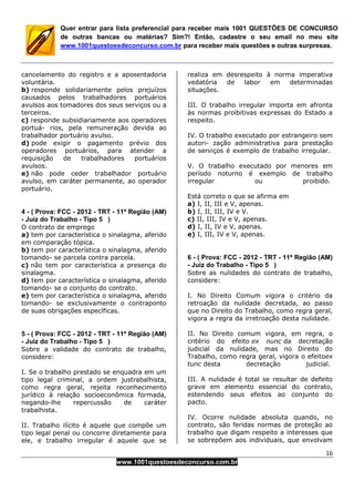 16
www.1001questoesdeconcurso.com.br
Quer entrar para lista preferencial para receber mais 1001 QUESTÕES DE CONCURSO
de outras bancas ou matérias? Sim?! Então, cadastre o seu email no meu site
www.1001questoesdeconcurso.com.br para receber mais questões e outras surpresas.
cancelamento do registro e a aposentadoria
voluntária.
b) responde solidariamente pelos prejuízos
causados pelos trabalhadores portuários
avulsos aos tomadores dos seus serviços ou a
terceiros.
c) responde subsidiariamente aos operadores
portuá- rios, pela remuneração devida ao
trabalhador portuário avulso.
d) pode exigir o pagamento prévio dos
operadores portuários, para atender a
requisição de trabalhadores portuários
avulsos.
e) não pode ceder trabalhador portuário
avulso, em caráter permanente, ao operador
portuário.
4 - ( Prova: FCC - 2012 - TRT - 11ª Região (AM)
- Juiz do Trabalho - Tipo 5 )
O contrato de emprego
a) tem por característica o sinalagma, aferido
em comparação tópica.
b) tem por característica o sinalagma, aferido
tomando- se parcela contra parcela.
c) não tem por característica a presença do
sinalagma.
d) tem por característica o sinalagma, aferido
tomando- se o conjunto do contrato.
e) tem por característica o sinalagma, aferido
tomando- se exclusivamente o contraponto
de suas obrigações específicas.
5 - ( Prova: FCC - 2012 - TRT - 11ª Região (AM)
- Juiz do Trabalho - Tipo 5 )
Sobre a validade do contrato de trabalho,
considere:
I. Se o trabalho prestado se enquadra em um
tipo legal criminal, a ordem justrabalhista,
como regra geral, rejeita reconhecimento
jurídico à relação socioeconômica formada,
negando-lhe repercussão de caráter
trabalhista.
II. Trabalho ilícito é aquele que compõe um
tipo legal penal ou concorre diretamente para
ele, e trabalho irregular é aquele que se
realiza em desrespeito à norma imperativa
vedatória de labor em determinadas
situações.
III. O trabalho irregular importa em afronta
às normas proibitivas expressas do Estado a
respeito.
IV. O trabalho executado por estrangeiro sem
autori- zação administrativa para prestação
de serviços é exemplo de trabalho irregular.
V. O trabalho executado por menores em
período noturno é exemplo de trabalho
irregular ou proibido.
Está correto o que se afirma em
a) I, II, III e V, apenas.
b) I, II, III, IV e V.
c) II, III, IV e V, apenas.
d) I, II, IV e V, apenas.
e) I, III, IV e V, apenas.
6 - ( Prova: FCC - 2012 - TRT - 11ª Região (AM)
- Juiz do Trabalho - Tipo 5 )
Sobre as nulidades do contrato de trabalho,
considere:
I. No Direito Comum vigora o critério da
retroação da nulidade decretada, ao passo
que no Direito do Trabalho, como regra geral,
vigora a regra da irretroação desta nulidade.
II. No Direito comum vigora, em regra, o
critério do efeito ex nunc da decretação
judicial da nulidade, mas no Direito do
Trabalho, como regra geral, vigora o efeitoex
tunc desta decretação judicial.
III. A nulidade é total se resultar de defeito
grave em elemento essencial do contrato,
estendendo seus efeitos ao conjunto do
pacto.
IV. Ocorre nulidade absoluta quando, no
contrato, são feridas normas de proteção ao
trabalho que digam respeito a interesses que
se sobrepõem aos individuais, que envolvam
 