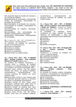18
www.1001questoesdeconcurso.com.br
Quer entrar para lista preferencial para receber mais 1001 QUESTÕES DE CONCURSO
de outras bancas ou matérias? Sim?! Então, cadastre o seu email no meu site
www.1001questoesdeconcurso.com.br para receber mais questões e outras surpresas.
São requisitos legais da relação de emprego e
do contrato de trabalho:
a) pessoalidade do empregado; subordinação
jurídica do empregado; exclusividade na
prestação dos serviços.
b) exclusividade na prestação dos serviços;
eventualidade do trabalho; pessoalidade do
empregador.
c) eventualidade do trabalho; alteridade;
onerosidade.
d) onerosidade; não eventualidade do
trabalho; pessoalidade do empregado.
e) alteridade; habitualidade; impessoalidade
do empregado.
11 - ( Prova: FCC - 2011 - TRT - 20ª REGIÃO (SE) -
Técnico Judiciário - Área Administrativa )
Os contratos de trabalho se classificam
quanto ao consentimento em
a) comuns ou especiais.
b) escritos ou verbais.
c) expressos ou tácitos.
d) técnico ou intelectual.
e) determinado ou indeterminado.
12 - ( Prova: FCC - 2011 - TRT - 4ª REGIÃO
(RS) - Analista Judiciário - Área Judiciária
Relação de Trabalho e de Emprego; )
No contrato de trabalho temporário, o
contrato entre a empresa de trabalho
temporário e a empresa tomadora ou cliente,
com relação a um mesmo empregado, NÃO
a) possui prazo mínimo, mas não poderá
exceder seis meses, em qualquer hipótese,
convertendo-se automaticamente em
contrato individual de trabalho por prazo
indeterminado.
b) possui prazo mínimo e nem máximo para
ser celebrado devendo observar a demanda
que gerou a contratação extraordinária.
c) poderá exceder de três meses, salvo
autorização conferida pelo órgão local do
Ministério do Trabalho e Previdência Social.
d) poderá exceder de sessenta dias, salvo
autorização conferida pelo órgão local do
Ministério do Trabalho e Previdência Social.
e) possui prazo mínimo, mas não poderá
exceder trinta dias, em qualquer hipótese,
convertendo-se automaticamente em
contrato individual de trabalho por prazo
indeterminado.
13 - ( Prova: FCC - 2011 - TRT - 4ª REGIÃO
(RS) - Técnico Judiciário - Área Administrativa
/ Direito do Trabalho / Contratos de Trabalho
Especiais (arts. 224 a 351); Contrato Individual de
Trabalho: Generalidades; )
As atividades de capatazia, estiva,
conferência de carga, conserto de carga,
vigilância de embarcações e bloco são
executadas especificamente pelo trabalhador
a) eventual.
b) temporário.
c) autônomo.
d) avulso.
e) celetista estrangeiro.
14 - ( Prova: FCC - 2011 - TRT - 14ª Região (RO
e AC) - Técnico Judiciário - Área
Administrativa )
Classifica-se o contrato de trabalho em
comum e especial quanto
a) à qualidade do trabalho.
b) à forma de celebração.
c) ao consentimento.
d) à duração.
e) à regulamentação.
15 - ( Prova: FCC - 2011 - TRT - 24ª REGIÃO
(MS) - Analista Judiciário - Área
Administrativa )
No contrato de trabalho existem obrigações
contrárias e contrapostas em decorrência da
característica específica desse contrato
a) ser consensual.
b) ser sinalagmático.
c) apresentar alteridade.
d) apresentar onerosidade.
e) possuir formalidade legal.
ALTERACAO, SUSPENSAO E INTERRUPCAO
DO CONTRATO
1 - ( Prova: FCC - 2012 - TST - Analista
Judiciário - Área Judiciária )
 