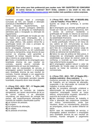 19
www.1001questoesdeconcurso.com.br
Quer entrar para lista preferencial para receber mais 1001 QUESTÕES DE CONCURSO
de outras bancas ou matérias? Sim?! Então, cadastre o seu email no meu site
www.1001questoesdeconcurso.com.br para receber mais questões e outras surpresas.
Conforme previsão legal e orientação
sumulada do TST, em relação à alteração
contratual é INCORRETO afirmar:
a) As cláusulas regulamentares, que
revoguem ou alterem vantagens deferidas
anteriormente, só atingirão os trabalhadores
admitidos após a revogação ou alteração do
regulamento.
b) Percebida a gratificação de função por dez
ou mais anos pelo empregado, se o
empregador, sem justo motivo, revertê-lo a
seu cargo efetivo, não poderá retirar-lhe a
gratificação tendo em vista o princípio da
estabilidade financeira.
c) Ao empregado chamado a ocupar, em
comissão, interinamente, ou em substituição
eventual ou temporária, cargo diverso do que
exercer na empresa, será garantida a
contagem do tempo naquele serviço, mas
não o retorno ao cargo anterior.
d) É lícita a transferência do empregado para
localidade diversa da que resultar do
contrato, quando ocorrer extinção do
estabelecimento em que ele trabalhava.
e) Em caso de necessidade de serviço, o
empregador poderá transferir o empregado
para localidade diversa da que resultar do
contrato, ficando obrigado a um pagamento
suplementar, nunca inferior a 25% dos
salários que o empregado percebia naquela
localidade, enquanto durar essa situação.
2 - ( Prova: FCC - 2012 - TRT - 11ª Região (AM)
- Juiz do Trabalho - Tipo 5 )
As alterações do contrato de trabalho
obrigatórias, por serem decorrentes de lei ou
de norma coletiva, e as alterações
voluntárias, por decorrerem da vontade das
partes, são especificamente alterações do
contrato de trabalho classificadas quanto
a) ao número de pessoas.
b) à origem.
c) ao momento da alteração.
d) ao objeto.
e) às pessoas envolvidas.
3 - ( Prova: FCC - 2012 - TRT - 4ª REGIÃO (RS)
- Juiz do Trabalho - Prova TIPO 4 )
Quanto ao cargo de confiança, é correto
afirmar:
a) O empregado que percebe gratificação de
função por mais de 3 anos consecutivos, tem
o direito de continuar recebendo a
gratificação de função no retorno ao exercício
de seu cargo efetivo, em razão do princípio
da estabilidade financeira.
b) O bancário que exerce cargo de confiança
e recebe gratificação inferior a um terço de
seu salário já tem remuneradas as duas
horas extraordinárias excedentes de seis.
c) O fato de o empregado exercer cargo de
confiança no contrato de trabalho exclui o
direito ao adicional de transferência.
d) Salvo no caso de prática de falta grave, é
assegurada ao empregado garantido pela
estabilidade que deixar de exercer cargo de
confiança, a reversão ao cargo efetivo que
haja anteriormente ocupado.
e) O empregador poderá reduzir o valor da
gratificação de função paga ao trabalhador
quando se tratar de exercício de função
comissionada.
4 - ( Prova: FCC - 2012 - TRT - 6ª Região (PE) -
Analista Judiciário - Área Judiciária )
Conforme previsão da Consolidação das Leis
do Trabalho, em se tratando de alteração,
suspensão e da interrupção do contrato de
trabalho, é correto afirmar:
a) Não se considera alteração unilateral a
determinação do empregador para que o
respectivo empregado reverta ao cargo
efetivo, anteriormente ocupado, deixando o
exercício de função de confiança.
b) Nos contratos individuais de trabalho é
lícita a alteração das respectivas condições
por mútuo consentimento, ainda que
resultem, direta ou indiretamente, prejuízos
ao empregado, diante do caráter bilateral do
pacto.
c) Em caso de necessidade de serviço, o
empregador poderá transferir o empregado
para localidade diversa da que resultar do
contrato, ficando obrigado a pagamento
 