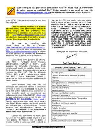 2
www.1001questoesdeconcurso.com.br
Quer entrar para lista preferencial para receber mais 1001 QUESTÕES DE CONCURSO
de outras bancas ou matérias? Sim?! Então, cadastre o seu email no meu site
www.1001questoesdeconcurso.com.br para receber mais questões e outras surpresas.
grátis (PDF). Você receberá e-mail`s com links
para pegá-las.
Caso você tenha recebido este material
de outra forma, como por exemplo, através de
algum amigo, não tem problema, mas
aconselho você cadastrar o seu email no meu
site www.1001questoesdeconcurso.com.br
para também fazer parte desse seleto grupo e
receber dicas e questões gratuitamente.
Se você se cadastrou pela
minha página de fãs no Facebook
(www.facebook.com/1001questoesdeconcursogr
atis) e queira trocar de email, cadastre-se no site
www.1001questoesdeconcurso.com.br e depois
me avise para não ter problema no recebimento
das novas 1001 questões, dicas e surpresas.
Esse projeto inclui questões do CESPE-
UnB, FCC - Fundação Carlos Chagas-,
CESGRANRIO, VUNESP e ESAF, sendo
questões de português, informática, direito
constitucional, direito do trabalho, direito penal,
de direito tributário, direito administrativo para o
concurso do TRE, TRT, TRF, TJ, Ministério
Público ( MPU e MPE ), polícia federal, polícia
civil, PRF ( Polícia Rodoviária Federal ),
PETROBRAS, fiscal do trabalho e concurso da
receita federal.
Esses materiais serão úteis para sua
aprovação em concursos abertos e concursos
previstos e serão disponibilizados no BLOG ou
por e-mail. Outros materiais, dicas e surpresas só
serão enviados para os concurseiros que
cadastrarem o email no FACEBOOK (clique aqui)
ou que cadastrarem o seu e-mail no site 1001
QUESTÕES DE CONCURSO (clique aqui) .
Depois, você receberá um email para ir para o
meu BLOG. Fique tranquilo, seu e-mail somente
será utilizado para nos comunicarmos. Estamos
iniciando um relacionamento pautado na
confiança. Eu respeito a sua privacidade e
assim como você, odeio SPAM !!!
Coloque seu comentário no BLOG para
eu saber se você gostou desse projeto e o que
você gostaria de receber para eu decidir a
próxima matéria e banca que você receberá as
1001 QUESTÕES que serão úteis para ajudar
você a passar em seu concurso em 2013. SUA
OPINIÃO É MUITO IMPORTANTE PARA MIM E
PARA A CONTINUIDADE DESSE PROJETO!!!
ESSE PROJETO MÃE SÓ TERÁ
CONTINUIDADE SE EU SENTIR QUE VOCÊ
REALMENTE GOSTOU E OUTRAS PESSOAS
TAMBÉM GOSTARAM. ENTÃO, DIVULGUE O
MEU TRABALHO E FAÇA COMENTÁRIOS NO
BLOG, QUE VOCÊ VAI RECEBER O LINK,
PARA EU TE RECOMPENSAR COM MAIS
QUESTÕES E OUTRAS SUSPRESAS QUE
TENHO EM MENTE, CASO VOCÊ AINDA NÃO
TENHA FEITO.
Abraços e até as próximas novidades,
__________________________________________________
PPrrooff.. TTiiaaggoo QQuueeiirroozz
DDIIRREEIITTOO DDOO TTRRAABBAALLHHOO –– FFCCCC -- 22001122
TÓPICOS
Aspectos gerais
Conceito de relações de trabalho e relação de
emprego
Princípios
Definição e fontes do Direito do Trabalho
da duração do trabalho
trabalho extraordinário
trabalho noturno
Contrato individual do trabalho
salário e da remuneração
alteração do contrato de trabalho / Suspensão e
interrupção
Rescisão do contrato de trabalho
Aviso prévio
Trabalho da mulher
estabilidade da gestante
Do salário do menor e do aprendiz
Organização Sindical
Férias
Direitos Constitucionais dos Trabalhadores
 
