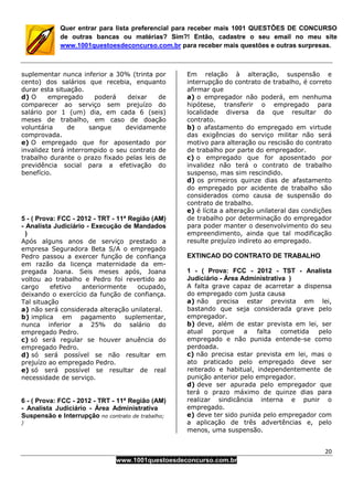 20
www.1001questoesdeconcurso.com.br
Quer entrar para lista preferencial para receber mais 1001 QUESTÕES DE CONCURSO
de outras bancas ou matérias? Sim?! Então, cadastre o seu email no meu site
www.1001questoesdeconcurso.com.br para receber mais questões e outras surpresas.
suplementar nunca inferior a 30% (trinta por
cento) dos salários que recebia, enquanto
durar esta situação.
d) O empregado poderá deixar de
comparecer ao serviço sem prejuízo do
salário por 1 (um) dia, em cada 6 (seis)
meses de trabalho, em caso de doação
voluntária de sangue devidamente
comprovada.
e) O empregado que for aposentado por
invalidez terá interrompido o seu contrato de
trabalho durante o prazo fixado pelas leis de
previdência social para a efetivação do
benefício.
5 - ( Prova: FCC - 2012 - TRT - 11ª Região (AM)
- Analista Judiciário - Execução de Mandados
)
Após alguns anos de serviço prestado a
empresa Seguradora Beta S/A o empregado
Pedro passou a exercer função de confiança
em razão da licença maternidade da em-
pregada Joana. Seis meses após, Joana
voltou ao trabalho e Pedro foi revertido ao
cargo efetivo anteriormente ocupado,
deixando o exercício da função de confiança.
Tal situação
a) não será considerada alteração unilateral.
b) implica em pagamento suplementar,
nunca inferior a 25% do salário do
empregado Pedro.
c) só será regular se houver anuência do
empregado Pedro.
d) só será possível se não resultar em
prejuízo ao empregado Pedro.
e) só será possível se resultar de real
necessidade de serviço.
6 - ( Prova: FCC - 2012 - TRT - 11ª Região (AM)
- Analista Judiciário - Área Administrativa
Suspensão e Interrupção no contrato de trabalho;
)
Em relação à alteração, suspensão e
interrupção do contrato de trabalho, é correto
afirmar que
a) o empregador não poderá, em nenhuma
hipótese, transferir o empregado para
localidade diversa da que resultar do
contrato.
b) o afastamento do empregado em virtude
das exigências do serviço militar não será
motivo para alteração ou rescisão do contrato
de trabalho por parte do empregador.
c) o empregado que for aposentado por
invalidez não terá o contrato de trabalho
suspenso, mas sim rescindido.
d) os primeiros quinze dias de afastamento
do empregado por acidente de trabalho são
considerados como causa de suspensão do
contrato de trabalho.
e) é lícita a alteração unilateral das condições
de trabalho por determinação do empregador
para poder manter o desenvolvimento do seu
empreendimento, ainda que tal modificação
resulte prejuízo indireto ao empregado.
EXTINCAO DO CONTRATO DE TRABALHO
1 - ( Prova: FCC - 2012 - TST - Analista
Judiciário - Área Administrativa )
A falta grave capaz de acarretar a dispensa
do empregado com justa causa
a) não precisa estar prevista em lei,
bastando que seja considerada grave pelo
empregador.
b) deve, além de estar prevista em lei, ser
atual porque a falta cometida pelo
empregado e não punida entende-se como
perdoada.
c) não precisa estar prevista em lei, mas o
ato praticado pelo empregado deve ser
reiterado e habitual, independentemente de
punição anterior pelo empregador.
d) deve ser apurada pelo empregador que
terá o prazo máximo de quinze dias para
realizar sindicância interna e punir o
empregado.
e) deve ter sido punida pelo empregador com
a aplicação de três advertências e, pelo
menos, uma suspensão.
 