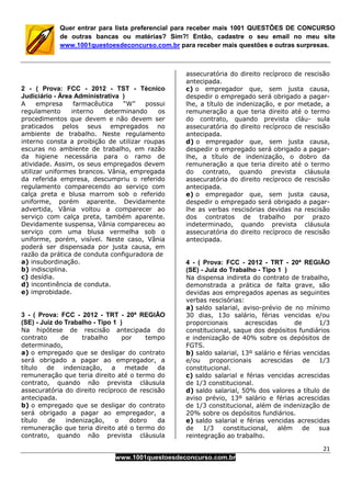 21
www.1001questoesdeconcurso.com.br
Quer entrar para lista preferencial para receber mais 1001 QUESTÕES DE CONCURSO
de outras bancas ou matérias? Sim?! Então, cadastre o seu email no meu site
www.1001questoesdeconcurso.com.br para receber mais questões e outras surpresas.
2 - ( Prova: FCC - 2012 - TST - Técnico
Judiciário - Área Administrativa )
A empresa farmacêutica “W” possui
regulamento interno determinando os
procedimentos que devem e não devem ser
praticados pelos seus empregados no
ambiente de trabalho. Neste regulamento
interno consta a proibição de utilizar roupas
escuras no ambiente de trabalho, em razão
da higiene necessária para o ramo de
atividade. Assim, os seus empregados devem
utilizar uniformes brancos. Vânia, empregada
da referida empresa, descumpriu o referido
regulamento comparecendo ao serviço com
calça preta e blusa marrom sob o referido
uniforme, porém aparente. Devidamente
advertida, Vânia voltou a comparecer ao
serviço com calça preta, também aparente.
Devidamente suspensa, Vânia compareceu ao
serviço com uma blusa vermelha sob o
uniforme, porém, visível. Neste caso, Vânia
poderá ser dispensada por justa causa, em
razão da prática de conduta configuradora de
a) insubordinação.
b) indisciplina.
c) desídia.
d) incontinência de conduta.
e) improbidade.
3 - ( Prova: FCC - 2012 - TRT - 20ª REGIÃO
(SE) - Juiz do Trabalho - Tipo 1 )
Na hipótese de rescisão antecipada do
contrato de trabalho por tempo
determinado,
a) o empregado que se desligar do contrato
será obrigado a pagar ao empregador, a
título de indenização, a metade da
remuneração que teria direito até o termo do
contrato, quando não prevista cláusula
assecuratória do direito recíproco de rescisão
antecipada.
b) o empregado que se desligar do contrato
será obrigado a pagar ao empregador, a
título de indenização, o dobro da
remuneração que teria direito até o termo do
contrato, quando não prevista cláusula
assecuratória do direito recíproco de rescisão
antecipada.
c) o empregador que, sem justa causa,
despedir o empregado será obrigado a pagar-
lhe, a título de indenização, e por metade, a
remuneração a que teria direito até o termo
do contrato, quando prevista cláu- sula
assecuratória do direito recíproco de rescisão
antecipada.
d) o empregador que, sem justa causa,
despedir o empregado será obrigado a pagar-
lhe, a título de indenização, o dobro da
remuneração a que teria direito até o termo
do contrato, quando prevista cláusula
assecuratória do direito recíproco de rescisão
antecipada.
e) o empregador que, sem justa causa,
despedir o empregado será obrigado a pagar-
lhe as verbas rescisórias devidas na rescisão
dos contratos de trabalho por prazo
indeterminado, quando prevista cláusula
assecuratória do direito recíproco de rescisão
antecipada.
4 - ( Prova: FCC - 2012 - TRT - 20ª REGIÃO
(SE) - Juiz do Trabalho - Tipo 1 )
Na dispensa indireta do contrato de trabalho,
demonstrada a prática de falta grave, são
devidas aos empregados apenas as seguintes
verbas rescisórias:
a) saldo salarial, aviso-prévio de no mínimo
30 dias, 13o salário, férias vencidas e/ou
proporcionais acrescidas de 1/3
constitucional, saque dos depósitos fundiários
e indenização de 40% sobre os depósitos de
FGTS.
b) saldo salarial, 13º salário e férias vencidas
e/ou proporcionais acrescidas de 1/3
constitucional.
c) saldo salarial e férias vencidas acrescidas
de 1/3 constitucional.
d) saldo salarial, 50% dos valores a título de
aviso prévio, 13º salário e férias acrescidas
de 1/3 constitucional, além de indenização de
20% sobre os depósitos fundiários.
e) saldo salarial e férias vencidas acrescidas
de 1/3 constitucional, além de sua
reintegração ao trabalho.
 