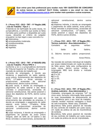 22
www.1001questoesdeconcurso.com.br
Quer entrar para lista preferencial para receber mais 1001 QUESTÕES DE CONCURSO
de outras bancas ou matérias? Sim?! Então, cadastre o seu email no meu site
www.1001questoesdeconcurso.com.br para receber mais questões e outras surpresas.
5 - ( Prova: FCC - 2012 - TRT - 11ª Região (AM)
- Juiz do Trabalho - Tipo 5 )
Tratando-se de tipificação da justa causa, na
jurisprudência, a corrente que aceita os fatos
narrados para justificar a despedida por justa
causa, deixando a critério do julgador
enquadrar no tipo legal o caso concreto é a
a) heterodoxa.
b) processualista moderada.
c) constitucionalista.
d) ortodoxa.
e) legalista.
6 - ( Prova: FCC - 2012 - TRT - 4ª REGIÃO (RS)
- Juiz do Trabalho - Prova TIPO 4 )
Conforme a lei e a jurisprudência dominante
do Tribunal Superior do Trabalho, em caso de
rescisão do contrato de trabalho por
a) morte do empregado, é devido aos
herdeiros o pagamento do saldo salarial,
aviso prévio, levantamento dos depósitos do
FGTS, 13o
salário e férias vencidas e
proporcionais acrescidas de adicional
constitucional, dentre outros direitos.
b) justa causa, é devido ao empregado o
pagamento do saldo salarial e das férias
vencidas e proporcionais, acrescidas do
adicional constitucional, não sendo possível o
saque dos depósitos do FGTS, dentre outros
direitos.
c) por morte do empregador em caso de
encerramento das atividades da empresa, é
devido ao empregado o pagamento do saldo
salarial, aviso prévio, 13o
salário, férias
vencidas e proporcionais acrescidas do
adicional constitucional, dentre outros
direitos.
d) culpa recíproca, é devido ao empregado o
pagamento do período de aviso prévio
integral, além de 50% do 13o
salário e das
férias vencidas e proporcionais, acrescidas de
adicional constitucional, dentre outros
direitos.
e) dispensa indireta, é devido ao empregado
o pagamento do saldo salarial, aviso prévio,
férias vencidas e proporcionais, acrescidas do
adicional constitucional, 13o
salário, não
sendo possível o saque dos depósitos do
FGTS, dentre outros direitos.
7 - ( Prova: FCC - 2012 - TRT - 6ª Região (PE) -
Técnico Judiciário - Área Administrativa )
Considere as seguintes verbas:
I. Saldo de Salário.
II. Décimo terceiro salário proporcional.
III. Aviso-Prévio.
Na rescisão de contrato individual de trabalho
por prazo indeterminado em razão da prática
de falta grave, falta esta configuradora de
justa causa, dentre outras verbas, o
empregado NÃO terá direito a indicada
APENAS em
a) II e III.
b) I e II.
c) I e III.
d) II.
e) I.
8 - ( Prova: FCC - 2012 - TRT - 6ª Região (PE) -
Analista Judiciário - Área Administrativa )
Clodoaldo, empregado da empresa “VV” há
cinco anos, forneceu informação falsa quanto
às suas necessidades de deslocamento de
sua residência para o seu local de trabalho,
visando receber maiores vantagens a título
de vale transporte. Neste caso, Clodoaldo
a) praticou falta grave passível de rescisão
de seu contrato de trabalho por justa causa,
em razão da prática de ato de incontinência
de conduta.
b) praticou falta grave passível de rescisão
de seu contrato de trabalho por justa causa,
em razão da prática de ato de improbidade.
 