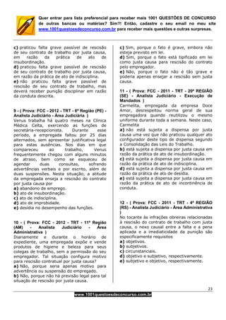 23
www.1001questoesdeconcurso.com.br
Quer entrar para lista preferencial para receber mais 1001 QUESTÕES DE CONCURSO
de outras bancas ou matérias? Sim?! Então, cadastre o seu email no meu site
www.1001questoesdeconcurso.com.br para receber mais questões e outras surpresas.
c) praticou falta grave passível de rescisão
de seu contrato de trabalho por justa causa,
em razão da prática de ato de
insubordinação.
d) praticou falta grave passível de rescisão
de seu contrato de trabalho por justa causa,
em razão da prática de ato de indisciplina.
e) não praticou falta grave passível de
rescisão de seu contrato de trabalho, mas
deverá receber punição disciplinar em razão
da conduta descrita.
9 - ( Prova: FCC - 2012 - TRT - 6ª Região (PE) -
Analista Judiciário - Área Judiciária )
Venus trabalha há quatro meses na Clínica
Médica Celta, exercendo as funções de
secretária-recepcionista. Durante esse
período, a empregada faltou por 25 dias
alternados, sem apresentar justificativa legal
para estas ausências. Nos dias em que
compareceu ao trabalho, Venus
frequentemente chegou com alguns minutos
de atraso, bem como se esqueceu de
agendar duas consultas, sofrendo
advertências verbais e por escrito, além de
duas suspensões. Nesta situação, a atitude
da empregada enseja a rescisão do contrato
por justa causa por
a) abandono de emprego.
b) ato de insubordinação.
c) ato de indisciplina.
d) ato de improbidade.
e) desídia no desempenho das funções.
10 - ( Prova: FCC - 2012 - TRT - 11ª Região
(AM) - Analista Judiciário - Área
Administrativa )
Diariamente e durante o horário de
expediente, uma empregada expõe e vende
produtos de higiene e beleza para seus
colegas de trabalho, sem a permissão do seu
empregador. Tal situação configura motivo
para rescisão contratual por justa causa?
a) Não, porque seria apenas motivo para
advertência ou suspensão do empregado.
b) Não, porque não há previsão legal para tal
situação de rescisão por justa causa.
c) Sim, porque o fato é grave, embora não
esteja previsto em lei.
d) Sim, porque o fato está tipificado em lei
como justa causa para rescisão do contrato
pelo empregador.
e) Não, porque o fato não é tão grave e
poderia apenas ensejar a rescisão sem justa
causa.
11 - ( Prova: FCC - 2011 - TRT - 20ª REGIÃO
(SE) - Analista Judiciário - Execução de
Mandados )
Carmelita, empregada da empresa Doce
Amor, desrespeitou norma geral de sua
empregadora quando reutilizou o mesmo
uniforme durante toda a semana. Neste caso,
Carmelita
a) não está sujeita a dispensa por justa
causa uma vez que não praticou qualquer ato
configurador deste tipo de dispensa segundo
a Consolidação das Leis do Trabalho.
b) está sujeita a dispensa por justa causa em
razão da prática de ato de insubordinação.
c) está sujeita a dispensa por justa causa em
razão da prática de ato de indisciplina.
d) está sujeita a dispensa por justa causa em
razão da prática de ato de desídia.
e) está sujeita a dispensa por justa causa em
razão da prática de ato de incontinência de
conduta.
12 - ( Prova: FCC - 2011 - TRT - 4ª REGIÃO
(RS) - Analista Judiciário - Área Administrativa
)
No tocante às infrações obreiras relacionadas
à rescisão do contrato de trabalho com justa
causa, o nexo causal entre a falta e a pena
aplicada e a imediaticidade da punição são
especificamente requisitos
a) objetivos.
b) subjetivos.
c) circunstanciais.
d) objetivo e subjetivo, respectivamente.
e) subjetivo e objetivo, respectivamente.
 