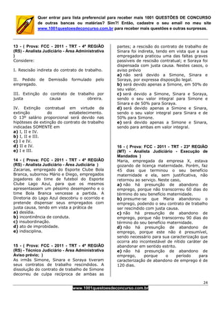 24
www.1001questoesdeconcurso.com.br
Quer entrar para lista preferencial para receber mais 1001 QUESTÕES DE CONCURSO
de outras bancas ou matérias? Sim?! Então, cadastre o seu email no meu site
www.1001questoesdeconcurso.com.br para receber mais questões e outras surpresas.
13 - ( Prova: FCC - 2011 - TRT - 4ª REGIÃO
(RS) - Analista Judiciário - Área Administrativa
)
Considere:
I. Rescisão indireta do contrato de trabalho.
II. Pedido de Demissão formulado pelo
empregado.
III. Extinção do contrato de trabalho por
justa causa obreira.
IV. Extinção contratual em virtude da
extinção do estabelecimento.
O 13º salário proporcional será devido nas
hipóteses de extinção do contrato de trabalho
indicadas SOMENTE em
a) I, II e IV.
b) I, II e III.
c) I e IV.
d) II e IV.
e) I e III.
14 - ( Prova: FCC - 2011 - TRT - 4ª REGIÃO
(RS) - Analista Judiciário - Área Judiciária )
Zacarias, empregado do Esporte Clube Bola
Branca, subornou Mário e Diego, empregados
jogadores do time de futebol do Esporte
Clube Lago Azul, para que os mesmos
apresentassem um péssimo desempenho e o
time Bola Branca vencesse a partida. A
Diretoria do Lago Azul descobriu o ocorrido e
pretende dispensar seus empregados com
justa causa, tendo em vista a prática de
a) desídia.
b) incontinência de conduta.
c) insubordinação.
d) ato de improbidade.
e) indisciplina.
15 - ( Prova: FCC - 2011 - TRT - 4ª REGIÃO
(RS) - Técnico Judiciário - Área Administrativa
Aviso prévio; )
As irmãs Simone, Sinara e Soraya tiveram
seus contratos de trabalho rescindidos. A
dissolução do contrato de trabalho de Simone
decorreu de culpa recíproca de ambas as
partes; a rescisão do contrato de trabalho de
Sinara foi indireta, tendo em vista que a sua
empregadora praticou uma das faltas graves
passíveis de rescisão contratual; e Soraya foi
dispensada com justa causa. Nestes casos, o
aviso prévio
a) não será devido a Simone, Sinara e
Soraya, por expressa disposição legal.
b) será devido apenas a Simone, em 50% do
seu valor.
c) será devido a Simone, Sinara e Soraya,
sendo o seu valor integral para Simone e
Sinara e de 50% para Soraya.
d) será devido apenas a Simone e Sinara,
sendo o seu valor integral para Sinara e de
50% para Simone.
e) será devido apenas a Simone e Sinara,
sendo para ambas em valor integral.
16 - ( Prova: FCC - 2011 - TRT - 23ª REGIÃO
(MT) - Analista Judiciário - Execução de
Mandados )
Maria, empregada da empresa X, estava
gozando de licença maternidade. Porém, faz
45 dias que terminou o seu benefício
maternidade e ela, sem justificativa, não
retornou ao serviço. Neste caso,
a) não há presunção de abandono de
emprego, porque não transcorreu 60 dias do
término do seu benefício maternidade.
b) presume-se que Maria abandonou o
emprego, podendo o seu contrato de trabalho
ser rescindido com justa causa.
c) não há presunção de abandono de
emprego, porque não transcorreu 90 dias do
término do seu benefício maternidade.
d) não há presunção de abandono de
emprego, porque este não é presumível,
sendo necessário para sua caracterização que
ocorra ato incontestável de nítido caráter de
abandonar em sentido estrito.
e) não há presunção de abandono de
emprego, porque o período para
caracterização de abandono de emprego é de
120 dias.
 