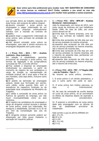 26
www.1001questoesdeconcurso.com.br
Quer entrar para lista preferencial para receber mais 1001 QUESTÕES DE CONCURSO
de outras bancas ou matérias? Sim?! Então, cadastre o seu email no meu site
www.1001questoesdeconcurso.com.br para receber mais questões e outras surpresas.
sua jornada diária de trabalho reduzida em
duas horas, sem prejuízo do salário integral.
c) deverá conceder o aviso prévio ao
empregador e pagar indenização de um
salário pelos prejuízos eventualmente
sofridos com a rescisão do contrato de
trabalho.
d) poderá exigir o pagamento indenizado do
aviso prévio, pelo princípio da proteção do
empregado.
e) não deverá conceder aviso prévio ao
empregador, pois este é direito exclusivo do
empregado despedido sem justa causa.
2 - ( Prova: FCC - 2012 - TST - Analista
Judiciário - Área Judiciária )
Em relação à estabilidade, garantias
provisórias de emprego e aviso prévio, nos
termos da legislação e da jurisprudência
sumulada do TST, é correto afirmar:
a) Fica vedada a dispensa do empregado
sindicalizado ou associado, a partir do
momento do registro de sua candidatura a
cargo de direção ou representação de
entidade sindical, até 2 anos após o final do
seu mandato, caso seja eleito, inclusive como
suplente.
b) O pedido de demissão do empregado
estável, desde que formulado por escrito,
será válido, ainda quando feito sem a
assistência do respectivo Sindicato ou da
autoridade local competente do Ministério do
Trabalho.
c) É válida a concessão do aviso prévio na
fluência da garantia de emprego, por não
haver incompatibilidade entre os dois
institutos.
d) O registro da candidatura do empregado a
cargo de dirigente sindical durante o período
de aviso prévio, ainda que indenizado, lhe
assegura a estabilidade, prevista no § 3o do
art. 543 da Consolidação das Leis do
Trabalho.
e) O dirigente sindical somente poderá ser
dispensado por falta grave mediante a
apuração em inquérito judicial.
3 - ( Prova: FCC - 2012 - MPE-AP - Analista
Ministerial - Administração )
João foi dispensado, em março de 2012, sem
justa causa da empresa em que trabalhava
desde 1998. No caso de João, seu aviso
prévio deverá ser de
a) trinta dias na mesma empresa, uma vez
que o seu contrato de trabalho data de
1998.
b) trinta dias acrescidos de três dias por ano
de serviço prestado na mesma empresa.
c) sessenta dias acrescido de três dias por
ano de serviço prestado na mesma empresa,
até o máximo de noventa dias.
d) trinta dias acrescido de três dias por ano
de serviço prestado na mesma empresa, até
o máximo de sessenta dias, perfazendo um
total de noventa dias.
e) sessenta dias acrescido de três dias por
ano de serviço prestado na mesma empresa,
até o máximo de trinta dias.
4 - ( Prova: FCC - 2012 - TRT - 11ª Região (AM)
- Juiz do Trabalho - Tipo 5 / )
No tocante ao aviso prévio, considere:
I. O aviso prévio é um direito potestativo, a
que a outra parte não pode se opor.
II. O aviso prévio tem tríplice natureza, ou
seja, é tridimensional.
III. No caso de concessão de auxílio doença
no curso do aviso prévio, só se concretizam
os efeitos da dispensa depois de expirado o
benefício previdenciário.
IV. É possível a coincidência do aviso prévio
dado pelo empregador com os últimos 30
dias de estabilidade provisória do
trabalhador.
Está correto o que se afirma APENAS em
a) I, II e IV.
b) III e IV.
c) I e III.
d) I, II e III.
e) I e II.
 