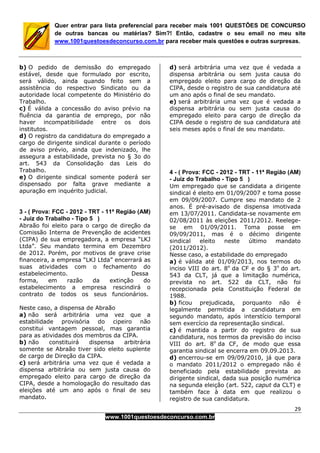 29
www.1001questoesdeconcurso.com.br
Quer entrar para lista preferencial para receber mais 1001 QUESTÕES DE CONCURSO
de outras bancas ou matérias? Sim?! Então, cadastre o seu email no meu site
www.1001questoesdeconcurso.com.br para receber mais questões e outras surpresas.
b) O pedido de demissão do empregado
estável, desde que formulado por escrito,
será válido, ainda quando feito sem a
assistência do respectivo Sindicato ou da
autoridade local competente do Ministério do
Trabalho.
c) É válida a concessão do aviso prévio na
fluência da garantia de emprego, por não
haver incompatibilidade entre os dois
institutos.
d) O registro da candidatura do empregado a
cargo de dirigente sindical durante o período
de aviso prévio, ainda que indenizado, lhe
assegura a estabilidade, prevista no § 3o do
art. 543 da Consolidação das Leis do
Trabalho.
e) O dirigente sindical somente poderá ser
dispensado por falta grave mediante a
apuração em inquérito judicial.
3 - ( Prova: FCC - 2012 - TRT - 11ª Região (AM)
- Juiz do Trabalho - Tipo 5 )
Abraão foi eleito para o cargo de direção da
Comissão Interna de Prevenção de acidentes
(CIPA) de sua empregadora, a empresa “LKJ
Ltda”. Seu mandato termina em Dezembro
de 2012. Porém, por motivos de grave crise
financeira, a empresa “LKJ Ltda” encerrará as
suas atividades com o fechamento do
estabelecimento. Dessa
forma, em razão da extinção do
estabelecimento a empresa rescindirá o
contrato de todos os seus funcionários.
Neste caso, a dispensa de Abraão
a) não será arbitrária uma vez que a
estabilidade provisória do cipeiro não
constitui vantagem pessoal, mas garantia
para as atividades dos membros da CIPA.
b) não constituirá dispensa arbitrária
somente se Abraão tiver sido eleito suplente
de cargo de Direção da CIPA.
c) será arbitrária uma vez que é vedada a
dispensa arbitrária ou sem justa causa do
empregado eleito para cargo de direção da
CIPA, desde a homologação do resultado das
eleições até um ano após o final de seu
mandato.
d) será arbitrária uma vez que é vedada a
dispensa arbitrária ou sem justa causa do
empregado eleito para cargo de direção da
CIPA, desde o registro de sua candidatura até
um ano após o final de seu mandato.
e) será arbitrária uma vez que é vedada a
dispensa arbitrária ou sem justa causa do
empregado eleito para cargo de direção da
CIPA desde o registro de sua candidatura até
seis meses após o final de seu mandato.
4 - ( Prova: FCC - 2012 - TRT - 11ª Região (AM)
- Juiz do Trabalho - Tipo 5 )
Um empregado que se candidata a dirigente
sindical é eleito em 01/09/2007 e toma posse
em 09/09/2007. Cumpre seu mandato de 2
anos. É pré-avisado de dispensa imotivada
em 13/07/2011. Candidata-se novamente em
02/08/2011 às eleições 2011/2012. Reelege-
se em 01/09/2011. Toma posse em
09/09/2011, mas é o décimo dirigente
sindical eleito neste último mandato
(2011/2012).
Nesse caso, a estabilidade do empregado
a) é válida até 01/09/2013, nos termos do
inciso VIII do art. 8o
da CF e do § 3o
do art.
543 da CLT, já que a limitação numérica,
prevista no art. 522 da CLT, não foi
recepcionada pela Constituição Federal de
1988.
b) ficou prejudicada, porquanto não é
legalmente permitida a candidatura em
segundo mandato, após interstício temporal
sem exercício da representação sindical.
c) é mantida a partir do registro de sua
candidatura, nos termos da previsão do inciso
VIII do art. 8o
da CF, de modo que essa
garantia sindical se encerra em 09.09.2013.
d) encerrou-se em 09/09/2010, já que para
o mandato 2011/2012 o empregado não é
beneficiado pela estabilidade prevista ao
dirigente sindical, dada sua posição numérica
na segunda eleição (art. 522, caput da CLT) e
também face à data em que realizou o
registro de sua candidatura.
 