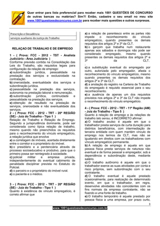 3
www.1001questoesdeconcurso.com.br
Quer entrar para lista preferencial para receber mais 1001 QUESTÕES DE CONCURSO
de outras bancas ou matérias? Sim?! Então, cadastre o seu email no meu site
www.1001questoesdeconcurso.com.br para receber mais questões e outras surpresas.
Prescrição e Decadência
serviços auxiliares da Justiça do Trabalho
RELAÇAO DE TRABALHO E DE EMPREGO
1 - ( Prova: FCC - 2012 - TST - Analista
Judiciário - Área Judiciária )
Conforme previsão contida na Consolidação das
Leis do Trabalho, são requisitos legais para
configuração da relação de emprego:
a) subordinação jurídica, pessoalidade na
prestação dos serviços e exclusividade na
contratação.
b) onerosidade, eventualidade dos serviços e
subordinação jurídica.
c) pessoalidade na prestação dos serviços,
autonomia na prestação laboral e remuneração.
d) subordinação jurídica, continuidade e
pessoalidade na prestação dos serviços.
e) obtenção de resultado na prestação de
serviços, onerosidade e não eventualidade dos
serviços.
2 - ( Prova: FCC - 2012 - TRT - 20ª REGIÃO
(SE) - Juiz do Trabalho - Tipo 1 )
Relação de Trabalho e Relação de Emprego.
Segundo a jurisprudência dominante, pode ser
considerada como típica relação de trabalho,
mesmo quando não preenchidos os requisitos
para o reconhecimento do vínculo empregatício,
a relação jurídica que envolve
a) a corretagem de imóveis, acertada diretamente
entre o corretor e o proprietário do imóvel.
b) o presidiário e a penitenciária através de
processo socioeducativo e produtivo, para que o
primeiro possa ser reintegrado à sociedade.
c) policial militar e empresa privada,
independentemente do eventual cabimento de
penalidade disciplinar prevista no Estatuto do
Policial.
d) o parceiro e o proprietário do imóvel rural.
e) o paciente e o médico.
3 - ( Prova: FCC - 2012 - TRT - 20ª REGIÃO
(SE) - Juiz do Trabalho - Tipo 1 )
Quanto à existência de vínculo empregatício, é
correto afirmar que
a) a relação de parentesco entre as partes não
impede o reconhecimento do vínculo
empregatício, quando presentes os demais
requisitos dos artigos 2º e 3º da CLT.
b) o garçom que trabalha num restaurante
apenas aos sábados e domingos não pode ser
considerado empregado, mesmo quando
presentes os demais requisitos dos artigos 2º e
3º da CLT.
,
c) a substituição eventual do empregado por
outro, autorizada pelo empregador, afasta o
reconhecimento do vínculo empregatício, mesmo
quando presentes os demais requisitos dos
artigos 2º e 3º da CLT.
d) a anotação do registro na Carteira de Trabalho
do empregado é requisito essencial para o seu
reconhecimento.
e) a ausência de apenas um dos requisitos
previstos nos artigos 2º e 3º da CLT não impede
o reconhecimento do vínculo empregatício.
4 - ( Prova: FCC - 2012 - TRT - 11ª Região (AM)
- Juiz do Trabalho - Tipo 5 )
Quanto à relação de emprego e às relações de
trabalho lato sensu, é INCORRETO afirmar:
a) O trabalho avulso é aquele em que o
trabalhador presta serviços de curta duração para
distintos beneficiários, com intermediação de
terceira entidade com quem mantém vínculo de
emprego nos termos da CLT, mas não se
igualando em direitos com os trabalhadores com
vínculo empregatício permanente.
b) A relação de emprego é aquela em que
pessoa física presta serviços de natureza não
eventual e de forma pessoal a empregador, sob a
dependência e subordinação deste, mediante
salário.
c) O trabalho autônomo é aquele em que o
trabalhador exerce as suas atividades por conta e
risco próprios, sem subordinação com o seu
contratante.
d) O trabalho eventual é aquele prestado
ocasionalmente, para realização de determinado
evento, em que o trabalhador, em regra,
desenvolve atividades não coincidentes com os
fins normais da empresa contratante, não se
fixando a uma fonte de trabalho.
e) O trabalho temporário é aquele prestado por
pessoa física a uma empresa, por prazo curto,
 