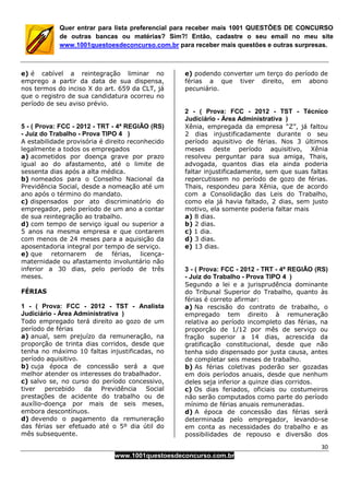 30
www.1001questoesdeconcurso.com.br
Quer entrar para lista preferencial para receber mais 1001 QUESTÕES DE CONCURSO
de outras bancas ou matérias? Sim?! Então, cadastre o seu email no meu site
www.1001questoesdeconcurso.com.br para receber mais questões e outras surpresas.
e) é cabível a reintegração liminar no
emprego a partir da data de sua dispensa,
nos termos do inciso X do art. 659 da CLT, já
que o registro de sua candidatura ocorreu no
período de seu aviso prévio.
5 - ( Prova: FCC - 2012 - TRT - 4ª REGIÃO (RS)
- Juiz do Trabalho - Prova TIPO 4 )
A estabilidade provisória é direito reconhecido
legalmente a todos os empregados
a) acometidos por doença grave por prazo
igual ao do afastamento, até o limite de
sessenta dias após a alta médica.
b) nomeados para o Conselho Nacional da
Previdência Social, desde a nomeação até um
ano após o término do mandato.
c) dispensados por ato discriminatório do
empregador, pelo período de um ano a contar
de sua reintegração ao trabalho.
d) com tempo de serviço igual ou superior a
5 anos na mesma empresa e que contarem
com menos de 24 meses para a aquisição da
aposentadoria integral por tempo de serviço.
e) que retornarem de férias, licença-
maternidade ou afastamento involuntário não
inferior a 30 dias, pelo período de três
meses.
FÉRIAS
1 - ( Prova: FCC - 2012 - TST - Analista
Judiciário - Área Administrativa )
Todo empregado terá direito ao gozo de um
período de férias
a) anual, sem prejuízo da remuneração, na
proporção de trinta dias corridos, desde que
tenha no máximo 10 faltas injustificadas, no
período aquisitivo.
b) cuja época de concessão será a que
melhor atender os interesses do trabalhador.
c) salvo se, no curso do período concessivo,
tiver percebido da Previdência Social
prestações de acidente do trabalho ou de
auxílio-doença por mais de seis meses,
embora descontínuos.
d) devendo o pagamento da remuneração
das férias ser efetuado até o 5º dia útil do
mês subsequente.
e) podendo converter um terço do período de
férias a que tiver direito, em abono
pecuniário.
2 - ( Prova: FCC - 2012 - TST - Técnico
Judiciário - Área Administrativa )
Xênia, empregada da empresa “Z”, já faltou
2 dias injustificadamente durante o seu
período aquisitivo de férias. Nos 3 últimos
meses deste período aquisitivo, Xênia
resolveu perguntar para sua amiga, Thais,
advogada, quantos dias ela ainda poderia
faltar injustificadamente, sem que suas faltas
repercutissem no período de gozo de férias.
Thais, respondeu para Xênia, que de acordo
com a Consolidação das Leis do Trabalho,
como ela já havia faltado, 2 dias, sem justo
motivo, ela somente poderia faltar mais
a) 8 dias.
b) 2 dias.
c) 1 dia.
d) 3 dias.
e) 13 dias.
3 - ( Prova: FCC - 2012 - TRT - 4ª REGIÃO (RS)
- Juiz do Trabalho - Prova TIPO 4 )
Segundo a lei e a jurisprudência dominante
do Tribunal Superior do Trabalho, quanto às
férias é correto afirmar:
a) Na rescisão do contrato de trabalho, o
empregado tem direito à remuneração
relativa ao período incompleto das férias, na
proporção de 1/12 por mês de serviço ou
fração superior a 14 dias, acrescida da
gratificação constitucional, desde que não
tenha sido dispensado por justa causa, antes
de completar seis meses de trabalho.
b) As férias coletivas poderão ser gozadas
em dois períodos anuais, desde que nenhum
deles seja inferior a quinze dias corridos.
c) Os dias feriados, oficiais ou costumeiros
não serão computados como parte do período
mínimo de férias anuais remuneradas.
d) A época de concessão das férias será
determinada pelo empregador, levando-se
em conta as necessidades do trabalho e as
possibilidades de repouso e diversão dos
 
