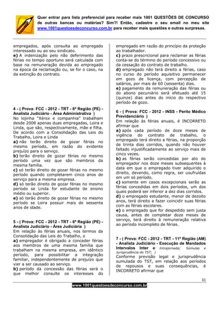 31
www.1001questoesdeconcurso.com.br
Quer entrar para lista preferencial para receber mais 1001 QUESTÕES DE CONCURSO
de outras bancas ou matérias? Sim?! Então, cadastre o seu email no meu site
www.1001questoesdeconcurso.com.br para receber mais questões e outras surpresas.
empregados, após consulta ao empregado
interessado ou ao seu sindicato.
e) A indenização pelo não deferimento das
férias no tempo oportuno será calculada com
base na remuneração devida ao empregado
na época da reclamação ou, se for o caso, na
da extinção do contrato.
4 - ( Prova: FCC - 2012 - TRT - 6ª Região (PE) -
Analista Judiciário - Área Administrativa )
No lojinha “Xérox e companhia” trabalham
desde 2008 apenas duas empregadas, Loira e
Linda, que são, respectivamente, mãe e filha.
De acordo com a Consolidação das Leis do
Trabalho, Loira e Linda
a) não terão direito de gozar férias no
mesmo período, em razão do evidente
prejuízo para o serviço.
b) terão direito de gozar férias no mesmo
período uma vez que são membros da
mesma família.
c) só terão direito de gozar férias no mesmo
período quando completarem cinco anos de
serviço para a mesma empresa.
d) só terão direito de gozar férias no mesmo
período se Linda for estudante de ensino
médio ou superior.
e) só terão direito de gozar férias no mesmo
período se Loira possuir mais de sessenta
anos de idade.
5 - ( Prova: FCC - 2012 - TRT - 6ª Região (PE) -
Analista Judiciário - Área Judiciária )
Em relação às férias anuais, nos termos da
Consolidação das Leis do Trabalho, o
a) empregador é obrigado a conceder férias
aos membros de uma mesma família que
trabalhem na mesma empresa, em idêntico
período, para possibilitar a integração
familiar, independentemente de prejuízo que
vier a ser causado ao serviço.
b) período da concessão das férias será o
que melhor consulte os interesses do
empregado em razão do princípio da proteção
ao trabalhador.
c) prazo prescricional para reclamar as férias
conta-se do término do período concessivo ou
da cessação do contrato de trabalho.
d) empregado não terá direito a férias, caso
no curso do período aquisitivo permanecer
em gozo de licença, com percepção de
salários, por mais de 60 (sessenta) dias.
e) pagamento da remuneração das férias ou
do abono pecuniário será efetuado até 15
(quinze) dias antes do início do respectivo
período de gozo.
6 - ( Prova: FCC - 2012 - INSS - Perito Médico
Previdenciário )
Em relação às férias anuais, é INCORRETO
afirmar que
a) após cada período de doze meses de
vigência do contrato de trabalho, o
empregado terá direito a férias, na proporção
de trinta dias corridos, quando não houver
faltado injustificadamente ao serviço mais de
cinco vezes.
b) as férias serão concedidas por ato do
empregador nos doze meses subsequentes à
data em que o empregado tiver adquirido o
direito, devendo, como regra, ser usufruídas
em um só período.
c) somente em casos excepcionais serão as
férias concedidas em dois períodos, um dos
quais poderá ser inferior a dez dias corridos.
d) o empregado estudante, menor de dezoito
anos, terá direito a fazer coincidir suas férias
com as férias escolares.
e) o empregado que for despedido sem justa
causa, antes de completar doze meses de
serviço, terá direito à remuneração relativa
ao período incompleto de férias.
7 - ( Prova: FCC - 2012 - TRT - 11ª Região (AM)
- Analista Judiciário - Execução de Mandados
Intervalos Inter e Intrajornada; Súmulas e
Jurisprudência do TST; )
Conforme previsão legal e jurisprudência
sumulada do TST, em relação aos períodos
de repousos e suas consequências, é
INCORRETO afirmar que
 