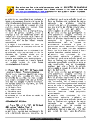32
www.1001questoesdeconcurso.com.br
Quer entrar para lista preferencial para receber mais 1001 QUESTÕES DE CONCURSO
de outras bancas ou matérias? Sim?! Então, cadastre o seu email no meu site
www.1001questoesdeconcurso.com.br para receber mais questões e outras surpresas.
a) poderão ser concedidas férias coletivas a
todos os empregados de uma empresa ou de
determinados estabelecimentos ou setores da
empresa que poderão ser gozadas em dois
períodos anuais desde que nenhum deles
seja inferior a dez dias corridos.
b) não terá direito a férias o empregado que,
no curso do período aquisitivo, deixar o
emprego e não for readmitido dentro de
sessenta dias subsequentes à sua saída ou se
afastar do serviço, com percepção de auxílio-
doença por mais de seis meses, embora
descontínuos.
c) é ilegal o fracionamento de férias do
empregado menor de 18 anos ou maior de 50
anos.
d) o limite mínimo de uma hora para repouso
ou refei- ção poderá ser reduzido por ato do
Ministério do Trabalho, ainda que os
empregados estiverem sob regime de
trabalho prorrogado a horas suplementares.
e) entre duas jornadas de trabalho haverá
um período mínimo de onze horas
consecutivas para descanso.
8 - ( Prova: FCC - 2012 - TRT - 11ª Região (AM)
- Analista Judiciário - Área Administrativa )
O empregado, no período aquisitivo de férias,
faltou quatro dias seguidos em razão de
falecimento da sua mãe, oito dias seguidos
para celebrar seu casamento e de lua de mel,
dois dias para doação voluntária de sangue.
No período concessivo respectivo, ele terá
direito a usufruir de
a) 24 dias de férias.
b) 30 dias de férias.
c) 18 dias de férias.
d) 16 dias de férias.
e) somente 15 dias de férias em razão do
excesso de faltas.
ORGANIZACAO SINDICAL
1 - ( Prova: FCC - 2012 - TRT - 20ª REGIÃO
(SE) - Juiz do Trabalho - Tipo 1 )
. A contribuição sindical é devida
a) por todos aqueles que participarem de
uma determinada categoria econômica ou
profissional, ou de uma profissão liberal, em
favor do Sindicato representativo da mesma
categoria ou profissão, recolhida
mensalmente para os empregados, qualquer
que seja a forma da referida remuneração, e
equivale a 1% (um por cento) da
remuneração de 1 (um) dia de trabalho.
b) por todos aqueles que participarem de
uma determinada categoria econômica ou
profissional, ou de uma profissão liberal, em
favor do Sindicato representativo da mesma
categoria ou profissão, recolhida
semestralmente para os agentes ou
trabalhadores autônomos e para os
profissionais liberais, e equivale a 30% (trinta
por cento) do maior valor-de- referência
fixado pelo Poder Executivo, vigente à época
em que é devida a contribuição sindical.
c) somente pelos associados de uma
determinada categoria econômica ou
profissional, ou de uma profissão liberal, em
favor do Sindicato representativo da mesma
categoria ou profissão, recolhida de uma só
vez, anualmente, para os empregados,
qualquer que seja a forma da referida
remuneração, e equivale à remuneração de 1
(um) dia de trabalho.
d) por todos aqueles que participarem de
uma determinada categoria econômica ou
profissional, ou de uma profissão liberal, em
favor do Sindicato representativo da mesma
categoria ou profissão, recolhida de uma só
vez, anualmente, para os empregadores, e
equivale à importância proporcional ao capital
social da firma ou empresa, registrado nas
respectivas Juntas Comerciais ou órgãos
equivalentes, mediante a aplicação de
alíquotas, conforme Tabela progressiva
prevista em lei.
e) somente pelos associados de uma
determinada categoria econômica ou
profissional, ou de uma profissão liberal, em
favor do Sindicato representativo da mesma
categoria ou profissão recolhida
semestralmente para os agentes ou
trabalhadores autônomos e para os
profissionais liberais, e equivale a 10% (dez
por cento) do maior valor-de-referência
 