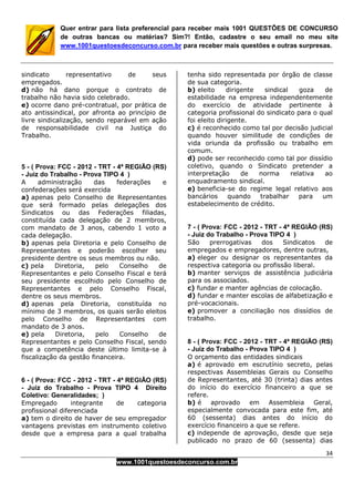34
www.1001questoesdeconcurso.com.br
Quer entrar para lista preferencial para receber mais 1001 QUESTÕES DE CONCURSO
de outras bancas ou matérias? Sim?! Então, cadastre o seu email no meu site
www.1001questoesdeconcurso.com.br para receber mais questões e outras surpresas.
sindicato representativo de seus
empregados.
d) não há dano porque o contrato de
trabalho não havia sido celebrado.
e) ocorre dano pré-contratual, por prática de
ato antissindical, por afronta ao princípio de
livre sindicalização, sendo reparável em ação
de responsabilidade civil na Justiça do
Trabalho.
5 - ( Prova: FCC - 2012 - TRT - 4ª REGIÃO (RS)
- Juiz do Trabalho - Prova TIPO 4 )
A administração das federações e
confederações será exercida
a) apenas pelo Conselho de Representantes
que será formado pelas delegações dos
Sindicatos ou das Federações filiadas,
constituída cada delegação de 2 membros,
com mandato de 3 anos, cabendo 1 voto a
cada delegação.
b) apenas pela Diretoria e pelo Conselho de
Representantes e poderão escolher seu
presidente dentre os seus membros ou não.
c) pela Diretoria, pelo Conselho de
Representantes e pelo Conselho Fiscal e terá
seu presidente escolhido pelo Conselho de
Representantes e pelo Conselho Fiscal,
dentre os seus membros.
d) apenas pela Diretoria, constituída no
mínimo de 3 membros, os quais serão eleitos
pelo Conselho de Representantes com
mandato de 3 anos.
e) pela Diretoria, pelo Conselho de
Representantes e pelo Conselho Fiscal, sendo
que a competência deste último limita-se à
fiscalização da gestão financeira.
6 - ( Prova: FCC - 2012 - TRT - 4ª REGIÃO (RS)
- Juiz do Trabalho - Prova TIPO 4 Direito
Coletivo: Generalidades; )
Empregado integrante de categoria
profissional diferenciada
a) tem o direito de haver de seu empregador
vantagens previstas em instrumento coletivo
desde que a empresa para a qual trabalha
tenha sido representada por órgão de classe
de sua categoria.
b) eleito dirigente sindical goza de
estabilidade na empresa independentemente
do exercício de atividade pertinente à
categoria profissional do sindicato para o qual
foi eleito dirigente.
c) é reconhecido como tal por decisão judicial
quando houver similitude de condições de
vida oriunda da profissão ou trabalho em
comum.
d) pode ser reconhecido como tal por dissídio
coletivo, quando o Sindicato pretender a
interpretação de norma relativa ao
enquadramento sindical.
e) beneficia-se do regime legal relativo aos
bancários quando trabalhar para um
estabelecimento de crédito.
7 - ( Prova: FCC - 2012 - TRT - 4ª REGIÃO (RS)
- Juiz do Trabalho - Prova TIPO 4 )
São prerrogativas dos Sindicatos de
empregados e empregadores, dentre outras,
a) eleger ou designar os representantes da
respectiva categoria ou profissão liberal.
b) manter serviços de assistência judiciária
para os associados.
c) fundar e manter agências de colocação.
d) fundar e manter escolas de alfabetização e
pré-vocacionais.
e) promover a conciliação nos dissídios de
trabalho.
8 - ( Prova: FCC - 2012 - TRT - 4ª REGIÃO (RS)
- Juiz do Trabalho - Prova TIPO 4 )
O orçamento das entidades sindicais
a) é aprovado em escrutínio secreto, pelas
respectivas Assembleias Gerais ou Conselho
de Representantes, até 30 (trinta) dias antes
do início do exercício financeiro a que se
refere.
b) é aprovado em Assembleia Geral,
especialmente convocada para este fim, até
60 (sessenta) dias antes do início do
exercício financeiro a que se refere.
c) independe de aprovação, desde que seja
publicado no prazo de 60 (sessenta) dias
 