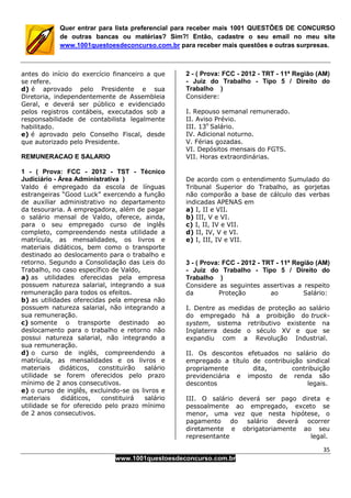 35
www.1001questoesdeconcurso.com.br
Quer entrar para lista preferencial para receber mais 1001 QUESTÕES DE CONCURSO
de outras bancas ou matérias? Sim?! Então, cadastre o seu email no meu site
www.1001questoesdeconcurso.com.br para receber mais questões e outras surpresas.
antes do início do exercício financeiro a que
se refere.
d) é aprovado pelo Presidente e sua
Diretoria, independentemente de Assembleia
Geral, e deverá ser público e evidenciado
pelos registros contábeis, executados sob a
responsabilidade de contabilista legalmente
habilitado.
e) é aprovado pelo Conselho Fiscal, desde
que autorizado pelo Presidente.
REMUNERACAO E SALARIO
1 - ( Prova: FCC - 2012 - TST - Técnico
Judiciário - Área Administrativa )
Valdo é empregado da escola de línguas
estrangeiras “Good Luck” exercendo a função
de auxiliar administrativo no departamento
da tesouraria. A empregadora, além de pagar
o salário mensal de Valdo, oferece, ainda,
para o seu empregado curso de inglês
completo, compreendendo nesta utilidade a
matrícula, as mensalidades, os livros e
materiais didáticos, bem como o transporte
destinado ao deslocamento para o trabalho e
retorno. Segundo a Consolidação das Leis do
Trabalho, no caso específico de Valdo,
a) as utilidades oferecidas pela empresa
possuem natureza salarial, integrando a sua
remuneração para todos os efeitos.
b) as utilidades oferecidas pela empresa não
possuem natureza salarial, não integrando a
sua remuneração.
c) somente o transporte destinado ao
deslocamento para o trabalho e retorno não
possui natureza salarial, não integrando a
sua remuneração.
d) o curso de inglês, compreendendo a
matrícula, as mensalidades e os livros e
materiais didáticos, constituirão salário
utilidade se forem oferecidos pelo prazo
mínimo de 2 anos consecutivos.
e) o curso de inglês, excluindo-se os livros e
materiais didáticos, constituirá salário
utilidade se for oferecido pelo prazo mínimo
de 2 anos consecutivos.
2 - ( Prova: FCC - 2012 - TRT - 11ª Região (AM)
- Juiz do Trabalho - Tipo 5 / Direito do
Trabalho )
Considere:
I. Repouso semanal remunerado.
II. Aviso Prévio.
III. 13o
Salário.
IV. Adicional noturno.
V. Férias gozadas.
VI. Depósitos mensais do FGTS.
VII. Horas extraordinárias.
De acordo com o entendimento Sumulado do
Tribunal Superior do Trabalho, as gorjetas
não comporão a base de cálculo das verbas
indicadas APENAS em
a) I, II e VII.
b) III, V e VI.
c) I, II, IV e VII.
d) II, IV, V e VI.
e) I, III, IV e VII.
3 - ( Prova: FCC - 2012 - TRT - 11ª Região (AM)
- Juiz do Trabalho - Tipo 5 / Direito do
Trabalho )
Considere as seguintes assertivas a respeito
da Proteção ao Salário:
I. Dentre as medidas de proteção ao salário
do empregado há a proibição do truck-
system, sistema retributivo existente na
Inglaterra desde o século XV e que se
expandiu com a Revolução Industrial.
II. Os descontos efetuados no salário do
empregado a título de contribuição sindical
propriamente dita, contribuição
previdenciária e imposto de renda são
descontos legais.
III. O salário deverá ser pago direta e
pessoalmente ao empregado, exceto se
menor, uma vez que nesta hipótese, o
pagamento do salário deverá ocorrer
diretamente e obrigatoriamente ao seu
representante legal.
 