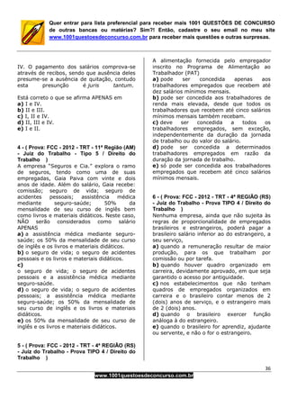 36
www.1001questoesdeconcurso.com.br
Quer entrar para lista preferencial para receber mais 1001 QUESTÕES DE CONCURSO
de outras bancas ou matérias? Sim?! Então, cadastre o seu email no meu site
www.1001questoesdeconcurso.com.br para receber mais questões e outras surpresas.
IV. O pagamento dos salários comprova-se
através de recibos, sendo que ausência deles
presume-se a ausência de quitação, contudo
esta presunção é juris tantum.
Está correto o que se afirma APENAS em
a) I e IV.
b) II e III.
c) I, II e IV.
d) II, III e IV.
e) I e II.
4 - ( Prova: FCC - 2012 - TRT - 11ª Região (AM)
- Juiz do Trabalho - Tipo 5 / Direito do
Trabalho )
A empresa “Seguros e Cia.” explora o ramo
de seguros, tendo como uma de suas
empregadas, Gaia Paiva com vinte e dois
anos de idade. Além do salário, Gaia recebe:
comissão; seguro de vida; seguro de
acidentes pessoais; assistência médica
mediante seguro-saúde; 50% da
mensalidade de seu curso de inglês bem
como livros e materiais didáticos. Neste caso,
NÃO serão considerados como salário
APENAS
a) a assistência médica mediante seguro-
saúde; os 50% da mensalidade de seu curso
de inglês e os livros e materiais didáticos.
b) o seguro de vida; o seguro de acidentes
pessoais e os livros e materiais didáticos.
c)
o seguro de vida; o seguro de acidentes
pessoais e a assistência médica mediante
seguro-saúde.
d) o seguro de vida; o seguro de acidentes
pessoais; a assistência médica mediante
seguro-saúde; os 50% da mensalidade de
seu curso de inglês e os livros e materiais
didáticos.
e) os 50% da mensalidade de seu curso de
inglês e os livros e materiais didáticos.
5 - ( Prova: FCC - 2012 - TRT - 4ª REGIÃO (RS)
- Juiz do Trabalho - Prova TIPO 4 / Direito do
Trabalho )
A alimentação fornecida pelo empregador
inscrito no Programa de Alimentação ao
Trabalhador (PAT)
a) pode ser concedida apenas aos
trabalhadores empregados que recebem até
dez salários mínimos mensais.
b) pode ser concedida aos trabalhadores de
renda mais elevada, desde que todos os
trabalhadores que recebem até cinco salários
mínimos mensais também recebam.
c) deve ser concedida a todos os
trabalhadores empregados, sem exceção,
independentemente da duração da jornada
de trabalho ou do valor do salário.
d) pode ser concedida a determinados
trabalhadores empregados em razão da
duração da jornada de trabalho.
e) só pode ser concedida aos trabalhadores
empregados que recebem até cinco salários
mínimos mensais.
6 - ( Prova: FCC - 2012 - TRT - 4ª REGIÃO (RS)
- Juiz do Trabalho - Prova TIPO 4 / Direito do
Trabalho )
Nenhuma empresa, ainda que não sujeita às
regras de proporcionalidade de empregados
brasileiros e estrangeiros, poderá pagar a
brasileiro salário inferior ao do estrangeiro, a
seu serviço,
a) quando a remuneração resultar de maior
produção, para os que trabalham por
comissão ou por tarefa.
b) quando houver quadro organizado em
carreira, devidamente aprovado, em que seja
garantido o acesso por antiguidade.
c) nos estabelecimentos que não tenham
quadros de empregados organizados em
carreira e o brasileiro contar menos de 2
(dois) anos de serviço, e o estrangeiro mais
de 2 (dois) anos.
d) quando o brasileiro exercer função
análoga à do estrangeiro.
e) quando o brasileiro for aprendiz, ajudante
ou servente, e não o for o estrangeiro.
 