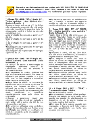 37
www.1001questoesdeconcurso.com.br
Quer entrar para lista preferencial para receber mais 1001 QUESTÕES DE CONCURSO
de outras bancas ou matérias? Sim?! Então, cadastre o seu email no meu site
www.1001questoesdeconcurso.com.br para receber mais questões e outras surpresas.
7 - ( Prova: FCC - 2012 - TRT - 6ª Região (PE) -
Técnico Judiciário - Área Administrativa /
Direito do Trabalho )
O pagamento dos salários até o 5º dia útil do
mês subsequente ao vencido não está sujeito
à correção monetária. Se essa data limite for
ultrapassada, incidirá o índice da correção
monetária do mês
a) da prestação dos serviços, a partir do 1º
dia útil.
b) da prestação dos serviços, a partir do dia
1º .
c) da prestação dos serviços, a partir do 5º
dia útil.
d) subsequente ao da prestação dos serviços,
a partir do 5º dia útil.
e) subsequente ao da prestação dos serviços,
a partir do dia 1º .
8 - ( Prova: FCC - 2012 - TRT - 6ª Região (PE) -
Analista Judiciário - Área Judiciária / Direito
do Trabalho )
Em relação ao salário e remuneração do
empregado, conforme previsão da
Consolidação das Leis do Trabalho é
INCORRETO afirmar:
a) O pagamento do salário, qualquer que
seja a modalidade do trabalho, não deve ser
estipulado por período superior a 1 (um)
mês, salvo no que concerne a comissões,
percentagens e gratificações.
b) Para efeitos de cálculo de remuneração,
considera-se gorjeta somente aquela que for
cobrada pela empresa ao cliente, como
adicional nas contas, a qualquer título, e
destinada à distribuição aos empregados, não
sendo considerada a importância
espontaneamente dada pelo cliente ao
empregado.
c) Quando o pagamento houver sido
estipulado por mês, deverá ser efetuado, o
mais tardar, até o quinto dia útil do mês
subsequente ao vencido.
d) Os uniformes utilizados pelos vendedores
de lojas de departamento para facilitar a sua
identificação pelo cliente se constituem em
utilidades concedidas pelo empregador sem
natureza salarial.
e) O transporte destinado ao deslocamento
para o trabalho e retorno, em percurso
servido ou não por transporte público é
considerada utilidade sem natureza salarial.
9 - ( Prova: FCC - 2011 - TRT - 20ª REGIÃO
(SE) - Analista Judiciário - Área Judiciária /
Direito do Trabalho )
Magali, Kátia e Cíntia são empregadas da
empresa "Dourada". Todas as empregadas
realizam viagens de trabalho. Magali recebe
diária de viagem que excede em 52% o valor
de seu salário. Kátia recebe diária de viagem
que excede em 33% o valor de seu salário e
Cíntia recebe diária de viagem que excede
em 61% o valor de seu salário. Nestes
casos,
a) integram o salário, pelo seu valor total,
mas sem efeitos indenizatórios, as diárias de
viagens recebidas apenas por Cíntia.
b) não integram o salário para todos os
efeitos as diárias de viagens recebidas por
todas as empregadas tendo em vista que
diárias de viagens são retribuições pagas.
c) integram o salário, pelo seu valor total e
para efeitos indenizatórios, as diárias de
viagens recebidas apenas por Cíntia.
d) integram o salário, pelo seu valor total e
para efeitos indenizatórios, as diárias de
viagens recebidas apenas por Kátia.
e) integram o salário, pelo seu valor total e
para efeitos indenizatórios, as diárias de
viagens recebidas apenas por Magali e Cíntia.
10 - ( Prova: FCC - 2011 - PGE-MT -
Procurador / Direito do Trabalho )
Assinale a alternativa correta.
a) Ao empregador é vedado efetuar qualquer
desconto nos salários do empregado, salvo
quando este resultar de adiantamentos, de
dispositivos de lei, de acordo coletivo ou
convenção coletiva de trabalho.
b) Em caso de dano culposo causado pelo
empregado, o desconto será lícito, mesmo
que esta possibilidade não tenha sido
acordada expressamente.
 