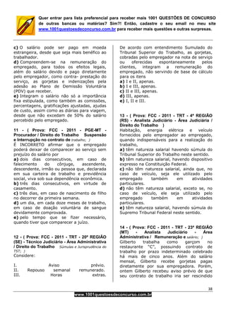 38
www.1001questoesdeconcurso.com.br
Quer entrar para lista preferencial para receber mais 1001 QUESTÕES DE CONCURSO
de outras bancas ou matérias? Sim?! Então, cadastre o seu email no meu site
www.1001questoesdeconcurso.com.br para receber mais questões e outras surpresas.
c) O salário pode ser pago em moeda
estrangeira, desde que seja mais benéfico ao
trabalhador.
d) Compreendem-se na remuneração do
empregado, para todos os efeitos legais,
além do salário devido e pago diretamente
pelo empregador, como contra- prestação do
serviço, as gorjetas e indenizações pela
adesão ao Plano de Demissão Voluntária
(PDV) que receber.
e) Integram o salário não só a importância
fixa estipulada, como também as comissões,
percentagens, gratificações ajustadas, ajudas
de custo, assim como as diárias para viagem,
desde que não excedam de 50% do salário
percebido pelo empregado.
11 - ( Prova: FCC - 2011 - PGE-MT -
Procurador / Direito do Trabalho Suspensão
e Interrupção no contrato de trabalho; )
É INCORRETO afirmar que o empregado
poderá deixar de comparecer ao serviço sem
prejuízo do salário por
a) dois dias consecutivos, em caso de
falecimento do cônjuge, ascendente,
descendente, irmão ou pessoa que, declarada
em sua carteira de trabalho e previdência
social, viva sob sua dependência econômica.
b) três dias consecutivos, em virtude de
casamento.
c) três dias, em caso de nascimento de filho
no decorrer da primeira semana.
d) um dia, em cada doze meses de trabalho,
em caso de doação voluntária de sangue
devidamente comprovada.
e) pelo tempo que se fizer necessário,
quando tiver que comparecer a juízo.
12 - ( Prova: FCC - 2011 - TRT - 20ª REGIÃO
(SE) - Técnico Judiciário - Área Administrativa
/ Direito do Trabalho Súmulas e Jurisprudência do
TST; )
Considere:
I. Aviso prévio.
II. Repouso semanal remunerado.
III. Horas extras.
De acordo com entendimento Sumulado do
Tribunal Superior do Trabalho, as gorjetas,
cobradas pelo empregador na nota de serviço
ou oferecidas espontaneamente pelos
clientes, integram a remuneração do
empregado, não servindo de base de cálculo
para os itens
a) I e II, apenas.
b) I e III, apenas.
c) II e III, apenas.
d) III, apenas.
e) I, II e III.
13 - ( Prova: FCC - 2011 - TRT - 4ª REGIÃO
(RS) - Analista Judiciário - Área Judiciária /
Direito do Trabalho )
Habitação, energia elétrica e veículo
fornecidos pelo empregador ao empregado,
quando indispensáveis para a realização do
trabalho,
a) têm natureza salarial havendo súmula do
Tribunal Superior do Trabalho neste sentido.
b) têm natureza salarial, havendo dispositivo
expresso na Constituição Federal.
c) não têm natureza salarial, ainda que, no
caso de veículo, seja ele utilizado pelo
empregado também em atividades
particulares.
d) não têm natureza salarial, exceto se, no
caso de veículo, ele seja utilizado pelo
empregado também em atividades
particulares.
e) têm natureza salarial, havendo súmula do
Supremo Tribunal Federal neste sentido.
14 - ( Prova: FCC - 2011 - TRT - 23ª REGIÃO
(MT) - Analista Judiciário - Área
Administrativa / Remuneração e salário; )
Gilberto trabalha como garçom no
restaurante “C”, possuindo contrato de
trabalho por prazo indeterminado celebrado
há mais de cinco anos. Além do salário
mensal, Gilberto recebe gorjetas pagas
diretamente por sua empregadora. Porém,
ontem Gilberto recebeu aviso prévio de que
seu contrato de trabalho iria ser rescindido
 