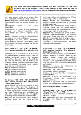 39
www.1001questoesdeconcurso.com.br
Quer entrar para lista preferencial para receber mais 1001 QUESTÕES DE CONCURSO
de outras bancas ou matérias? Sim?! Então, cadastre o seu email no meu site
www.1001questoesdeconcurso.com.br para receber mais questões e outras surpresas.
sem justa causa, sendo que o aviso prévio
seria indenizado. Neste caso, tais gorjetas
a) não integrarão o aviso prévio indenizado,
independentemente de serem habituais ou
não.
b) integrarão sempre o aviso prévio
indenizado.
c) integrarão o aviso prévio indenizado
somente se forem recebidas com
habitualidade por período superior a 12
meses.
d) não integrarão o aviso prévio indenizado
somente se não forem habituais.
e) integrarão o aviso prévio indenizado,
sendo o cálculo realizado com base na média
das gorjetas recebidas durante os últimos
seis meses.
15 - ( Prova: FCC - 2011 - TRT - 4ª REGIÃO
(RS) - Técnico Judiciário - Área Administrativa
)
Camila labora no supermercado X, a quem a
sua empregadora pretende pagar parte do
salário contratual através de produtos
alimentícios. De acordo com a Consolidação
das Leis do Trabalho, em se tratando de
salário in natura, o percentual legal permitido
para alimentação fornecida como salário-
utilidade não poderá exceder
a) 10% do salário contratual.
b) 15% do salário contratual.
c) 20% do salário contratual.
d) 25% do salário contratual.
e) 35% do salário contratual.
16 - ( Prova: FCC - 2011 - TRT - 24ª REGIÃO
(MS) - Técnico Judiciário - Área Administrativa
/ Direito do Trabalho )
Joana labora na empresa Cerveja e Cia.
Tendo em vista que tal empresa é
responsável pela produção, armazenamento
e venda de cervejas, entrega mensalmente
aos seus funcionários dez engradados de
latas da cerveja escolhida pelo empregado.
Estes engradados fornecidos mensalmente
a) podem ser considerados como salários-
utilidade, desde que isto esteja previsto
contratualmente e não ultrapassem a 10% da
remuneração total do empregado.
b) não podem ser considerados como
salários-utilidade, uma vez que se tratam de
bebidas alcoólicas.
c) podem ser considerados como salários-
utilidade, desde que isto esteja previsto
contratualmente e não ultrapassem a 30% da
remuneração total do empregado.
d) podem ser considerados como salários-
utilidade, independentemente de previsão
contratual, desde que não ultrapassem a
10% da remuneração total do empregado.
e) só podem ser considerados como salários-
utilidade se previstos em Norma Coletiva da
categoria do empregado.
17 - ( Prova: FCC - 2011 - TRT - 24ª REGIÃO
(MS) - Analista Judiciário - Área Judiciária /
Direito do Trabalho )
Davi trabalha na empresa X como analista de
sistema, suporte e internet. Além de seu
salário mensal, recebe as seguintes
utilidades: curso de informática avançada,
seguro de vida e previdência privada. Neste
caso, de acordo com a Consolidação das Leis
do Trabalho,
a) apenas o curso de informática é
considerado salárioutilidade.
b) nenhum dos itens mencionados são
considerados salários-utilidade.
c) apenas o seguro de vida é considerado
salário-utilidade.
d) apenas o curso de informática e a
previdência privada são considerados
salários-utilidade.
e) apenas o seguro de vida e a previdência
privada são considerados salários-utilidade.
SERVICOS AUXILIARES A JUSTICA
1 - ( Prova: FCC - 2012 - TRT - 4ª REGIÃO (RS)
- Juiz do Trabalho - Prova TIPO 4 )
Nos termos da CLT, compete à Secretaria das
Varas do Trabalho
a) a realização dos atos decorrentes da
execução dos julgados das Varas do
Trabalho.
 