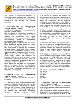 4
www.1001questoesdeconcurso.com.br
Quer entrar para lista preferencial para receber mais 1001 QUESTÕES DE CONCURSO
de outras bancas ou matérias? Sim?! Então, cadastre o seu email no meu site
www.1001questoesdeconcurso.com.br para receber mais questões e outras surpresas.
para atender à necessidade transitória de
substituição de seu pessoal regular e permanente
ou o acréscimo extraordinário de serviços, com
intermediação de empresa de trabalho
temporário.
5 - ( Prova: FCC - 2012 - TRT - 11ª Região (AM)
- Juiz do Trabalho - Tipo 5 )
Considerando a legislação pertinente ao trabalho
portuário, é correto afirmar:
a) A contratação de trabalhadores portuários de
estiva, conferência de carga, conserto de carga e
vigilância de embarcações com vínculo
empregatício a prazo indeterminado será feita,
exclusivamente, dentre os trabalhadores
portuários avulsos registrados.
b) O órgão gestor de mão de obra não poderá
ceder trabalhador portuário avulso em caráter
permanente, ao operador portuário.
c) O órgão gestor de mão de obra do trabalho
portuário avulso responderá pelos prejuízos
causados pelos trabalhadores portuários avulsos
aos tomadores dos seus serviços ou a terceiros.
d) Na escalação diária do trabalhador portuário
avulso deverá sempre ser observado um
intervalo mínimo de vinte e quatro horas
consecutivas entre duas jornadas, salvo em
situações excepcionais, constantes de acordo ou
convenção coletiva de trabalho.
e) Os operadores portuários são responsáveis
pela remuneração devida ao trabalhador
portuário avulso, sendo que o órgão gestor de
mão de obra é responsável subsidiário por tais
obrigações não adimplidas.
6 - ( Prova: FCC - 2012 - TRT - 11ª Região (AM)
- Juiz do Trabalho - Tipo 5 )
Sobre as relações de trabalho lato sensu,
considere:
I. O princípio da dupla qualidade informa que o
trabalhador filiado tem de ser, ao mesmo tempo,
em sua cooperativa, ‘cooperado’ e ‘cliente’,
auferindo as vantagens dessa duplicidade de
situações, ou seja, deve haver a prestação direta
de serviços aos associados cooperados,
conforme expressa previsão legal.
II. A jornada de atividade em estágio será
definida de comum acordo entre a instituição de
ensino, a parte concedente e o aluno estagiário,
desde que compatível com as atividades
escolares e nunca ultrapassar 8 horas diárias e
40 horas semanais, no caso de estudantes do
ensino superior, da educação profissional de
nível médio e do ensino médio regular.
III. Estágio obrigatório é aquele definido como tal
no projeto do curso, cuja carga horária é requisito
para aprovação e obtenção de diploma, sendo
que nessa modalidade é compulsória a
concessão de bolsa ou outra forma de
contraprestação, bem como a do auxílio-
transporte.
IV. Prevalece no sistema de cooperativismo o
princípio da retribuição pessoal diferenciada, ou
seja, a cooperativa permite que o sócio
cooperado obtenha uma retribuição pessoal em
virtude de sua atividade superior àquela que
obteria caso não fosse associado.
V. O estágio de estudante universitário não cria
vínculo empregatício de qualquer natureza desde
que ocorra a celebração de termo de
compromisso entre o educando, a parte
concedente do estágio e a instituição de ensino;
o estudante esteja matriculado, com frequência
regular no curso; bem como haja compatibilidade
entre as atividades desenvolvidas no estágio e
aquelas previstas no termo de compromisso.
Está correto o que se afirma APENAS em
a) II, III e IV.
b) I, IV e V.
c) I, III e V.
d) I e II.
e) III, IV e V.
7 - ( Prova: FCC - 2012 - TRT - 11ª Região (AM)
- Juiz do Trabalho - Tipo 5 )
Considerando-se os requisitos e elementos
componentes da relação de vínculo empregatício,
é correto afirmar:
a) Em razão de ter firmado termo de adesão à
Cooperativa, não será considerado empregado o
associado de uma cooperativa de mão de obra
 