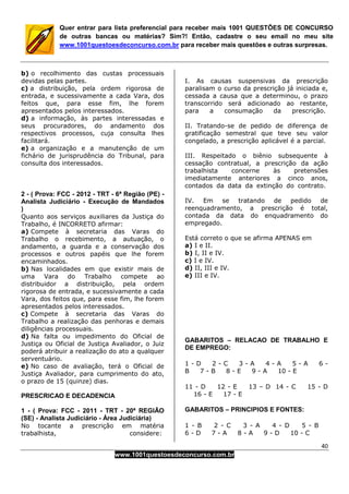 40
www.1001questoesdeconcurso.com.br
Quer entrar para lista preferencial para receber mais 1001 QUESTÕES DE CONCURSO
de outras bancas ou matérias? Sim?! Então, cadastre o seu email no meu site
www.1001questoesdeconcurso.com.br para receber mais questões e outras surpresas.
b) o recolhimento das custas processuais
devidas pelas partes.
c) a distribuição, pela ordem rigorosa de
entrada, e sucessivamente a cada Vara, dos
feitos que, para esse fim, lhe forem
apresentados pelos interessados.
d) a informação, às partes interessadas e
seus procuradores, do andamento dos
respectivos processos, cuja consulta lhes
facilitará.
e) a organização e a manutenção de um
fichário de jurisprudência do Tribunal, para
consulta dos interessados.
2 - ( Prova: FCC - 2012 - TRT - 6ª Região (PE) -
Analista Judiciário - Execução de Mandados
)
Quanto aos serviços auxiliares da Justiça do
Trabalho, é INCORRETO afirmar:
a) Compete à secretaria das Varas do
Trabalho o recebimento, a autuação, o
andamento, a guarda e a conservação dos
processos e outros papéis que lhe forem
encaminhados.
b) Nas localidades em que existir mais de
uma Vara do Trabalho compete ao
distribuidor a distribuição, pela ordem
rigorosa de entrada, e sucessivamente a cada
Vara, dos feitos que, para esse fim, lhe forem
apresentados pelos interessados.
c) Compete à secretaria das Varas do
Trabalho a realização das penhoras e demais
diligências processuais.
d) Na falta ou impedimento do Oficial de
Justiça ou Oficial de Justiça Avaliador, o Juiz
poderá atribuir a realização do ato a qualquer
serventuário.
e) No caso de avaliação, terá o Oficial de
Justiça Avaliador, para cumprimento do ato,
o prazo de 15 (quinze) dias.
PRESCRICAO E DECADENCIA
1 - ( Prova: FCC - 2011 - TRT - 20ª REGIÃO
(SE) - Analista Judiciário - Área Judiciária)
No tocante a prescrição em matéria
trabalhista, considere:
I. As causas suspensivas da prescrição
paralisam o curso da prescrição já iniciada e,
cessada a causa que a determinou, o prazo
transcorrido será adicionado ao restante,
para a consumação da prescrição.
II. Tratando-se de pedido de diferença de
gratificação semestral que teve seu valor
congelado, a prescrição aplicável é a parcial.
III. Respeitado o biênio subsequente à
cessação contratual, a prescrição da ação
trabalhista concerne às pretensões
imediatamente anteriores a cinco anos,
contados da data da extinção do contrato.
IV. Em se tratando de pedido de
reenquadramento, a prescrição é total,
contada da data do enquadramento do
empregado.
Está correto o que se afirma APENAS em
a) I e II.
b) I, II e IV.
c) I e IV.
d) II, III e IV.
e) III e IV.
GABARITOS – RELACAO DE TRABALHO E
DE EMPREGO:
1 - D 2 - C 3 - A 4 - A 5 - A 6 -
B 7 - B 8 - E 9 - A 10 - E
11 - D 12 - E 13 – D 14 - C 15 - D
16 - E 17 - E
GABARITOS – PRINCIPIOS E FONTES:
1 - B 2 - C 3 - A 4 - D 5 - B
6 - D 7 - A 8 - A 9 - D 10 - C
 