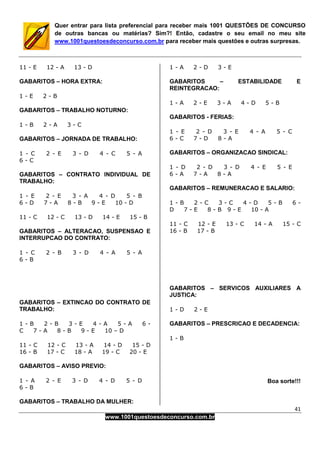 41
www.1001questoesdeconcurso.com.br
Quer entrar para lista preferencial para receber mais 1001 QUESTÕES DE CONCURSO
de outras bancas ou matérias? Sim?! Então, cadastre o seu email no meu site
www.1001questoesdeconcurso.com.br para receber mais questões e outras surpresas.
11 - E 12 - A 13 - D
GABARITOS – HORA EXTRA:
1 - E 2 - B
GABARITOS – TRABALHO NOTURNO:
1 - B 2 - A 3 - C
GABARITOS – JORNADA DE TRABALHO:
1 - C 2 - E 3 - D 4 - C 5 - A
6 - C
GABARITOS – CONTRATO INDIVIDUAL DE
TRABALHO:
1 - E 2 - E 3 - A 4 - D 5 - B
6 - D 7 - A 8 - B 9 - E 10 - D
11 - C 12 - C 13 - D 14 - E 15 - B
GABARITOS – ALTERACAO, SUSPENSAO E
INTERRUPCAO DO CONTRATO:
1 - C 2 - B 3 - D 4 - A 5 - A
6 - B
GABARITOS – EXTINCAO DO CONTRATO DE
TRABALHO:
1 - B 2 - B 3 - E 4 - A 5 - A 6 -
C 7 - A 8 - B 9 - E 10 – D
11 - C 12 - C 13 - A 14 - D 15 - D
16 - B 17 - C 18 - A 19 - C 20 - E
GABARITOS – AVISO PREVIO:
1 - A 2 - E 3 - D 4 - D 5 - D
6 - B
GABARITOS – TRABALHO DA MULHER:
1 - A 2 - D 3 - E
GABARITOS – ESTABILIDADE E
REINTEGRACAO:
1 - A 2 - E 3 - A 4 - D 5 - B
GABARITOS - FERIAS:
1 - E 2 - D 3 - E 4 - A 5 - C
6 - C 7 - D 8 - A
GABARITOS – ORGANIZACAO SINDICAL:
1 - D 2 - D 3 - D 4 - E 5 - E
6 - A 7 - A 8 - A
GABARITOS – REMUNERACAO E SALARIO:
1 - B 2 - C 3 - C 4 - D 5 - B 6 -
D 7 - E 8 - B 9 - E 10 - A
11 - C 12 - E 13 - C 14 - A 15 - C
16 - B 17 - B
GABARITOS – SERVICOS AUXILIARES A
JUSTICA:
1 - D 2 - E
GABARITOS – PRESCRICAO E DECADENCIA:
1 - B
Boa sorte!!!
 