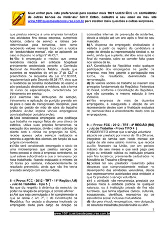 5
www.1001questoesdeconcurso.com.br
Quer entrar para lista preferencial para receber mais 1001 QUESTÕES DE CONCURSO
de outras bancas ou matérias? Sim?! Então, cadastre o seu email no meu site
www.1001questoesdeconcurso.com.br para receber mais questões e outras surpresas.
que prestou serviços a uma empresa tomadora
nas atividades fins dessa empresa, cumprindo
horários, ordens de serviço e rotinas pré-
determinadas pela tomadora, bem como
recebendo valores mensais fixos com a rubrica
de “produtividade mensal”, não se aplicando ao
caso o disposto no artigo 9o
da CLT.
b) Não é empregado o médico que presta
residência médica em entidade hospitalar
previamente credenciada perante a Comissão
Nacional de Residência Médica, desde que
ausentes os requisitos do arti-go 3o
da CLT e
preenchidos os requisitos da Lei no
6.932/81,
regulamentada pelo Decreto 80.281/77, visto que
a residência se constitui modalidade do ensino e
pós-graduação destinada a médicos, sob a forma
de curso de especialização, caracterizada por
treinamento em serviço.
c) O exercício das atribuições de seleção,
treinamento e aplicação de punição prevista em
lei para o caso de transgressão disciplinar, pelo
órgão de gestão de mão de obra do trabalho
portuário avulso implica vínculo empregatício
com trabalhador portuário avulso.
d) Será considerada empregada uma podóloga
que trabalha no espaço físico de uma clínica de
estética, utiliza suas próprias ferramentas na
execução dos serviços, divide o valor cobrado do
cliente com a clínica na proporção de 50%,
recebe apenas pelos serviços realizados e
controla a agenda dos clientes em função da sua
própria conveniência.
e) Não será considerado empregado o sócio de
uma microempresa que prestou serviços de
forma pessoal e direta à empresa contratante, ao
qual esteve subordinado e que o remunerou por
hora trabalhada, ficando estipulado o mínimo de
36 horas por semana, independentemente do
resultado pretendido, ainda que não lhe tenha
prestado serviços com exclusividade.
8 - ( Prova: FCC - 2012 - TRT - 11ª Região (AM)
- Juiz do Trabalho - Tipo 5 )
No que diz respeito à dinâmica do exercício do
poder na relação de emprego, é correto afirmar:
a) Até que seja promulgada a lei complementar a
que se refere o art. 7o
, I, da Constituição da
República, fica vedada a dispensa imotivada do
empregado eleito para cargo de direção de
comissões internas de prevenção de acidentes,
desde a eleição até um ano após o final de seu
mandato.
b) A dispensa do empregado sindicalizado é
vedada a partir do registro da candidatura a
cargo de direção ou representação sindical e, se
eleito, ainda que suplente, até dois anos após o
final do mandato, salvo se cometer falta grave
nos termos da lei.
c) A Constituição da República exclui qualquer
participação dos empregados na gestão da
empresa, mas lhes garante a participação nos
lucros, ou resultados, desvinculada da
remuneração.
d) Os valores sociais do trabalho se inserem nos
princípios fundamentais da República Federativa
do Brasil, conforme a Constituição da República,
que não concedeu o mesmo estatuto à livre
iniciativa.
e) Nas empresas de mais de duzentos
empregados, é assegurada a eleição de um
representante destes com a finalidade exclusiva
de promover-lhes o entendimento direto com os
empregadores.
9 - ( Prova: FCC - 2012 - TRT - 4ª REGIÃO (RS)
- Juiz do Trabalho - Prova TIPO 4 )
É INCORRETO afirmar que o serviço voluntário
a) pode ser prestado por menor de 16 a 24 anos,
integrante de família com renda mensal per
capita de até meio salário mínimo, que receba
auxílio financeiro da União, por um período
máximo de seis meses e que será pago pelo
órgão ou entidade pública ou instituição privada
sem fins lucrativos, previamente cadastrados no
Ministério do Trabalho e Emprego.
b) poderá ter seu prestador ressarcido pelas
despesas que comprovadamente realizar no
desempenho das atividades voluntárias, desde
que expressamente autorizadas pela entidade a
que for prestado o serviço voluntário.
c) é a atividade não remunerada, prestada por
pessoa física à entidade pública de qualquer
natureza, ou à instituição privada de fins não
lucrativos, que tenha objetivos cívicos, culturais,
educacionais, científicos, recreativos ou de
assistência social, inclusive mutualidade.
d) não gera vínculo empregatício, nem obrigação
de natureza trabalhista previdenciária ou afim.
 