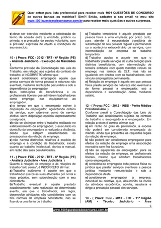 6
www.1001questoesdeconcurso.com.br
Quer entrar para lista preferencial para receber mais 1001 QUESTÕES DE CONCURSO
de outras bancas ou matérias? Sim?! Então, cadastre o seu email no meu site
www.1001questoesdeconcurso.com.br para receber mais questões e outras surpresas.
e) deve ser exercido mediante a celebração de
termo de adesão entre a entidade, pública ou
privada, e o prestador do serviço voluntário, com
a previsão expressa de objeto e condições de
seu exercício.
10 - ( Prova: FCC - 2012 - TRT - 6ª Região (PE)
- Analista Judiciário - Execução de Mandados
)
Conforme previsão da Consolidação das Leis do
Trabalho, em relação aos sujeitos do contrato de
trabalho, é INCORRETO afirmar que
a) será considerado empregado aquele que
presta serviços de forma pessoal e natureza não
eventual, mediante retribuição pecuniária e sob a
dependência do empregador
b) as instituições de beneficência e os
profissionais liberais que admitirem trabalhadores
como emprega- dos equiparam-se ao
empregador.
c) o tempo em que o empregado estiver à
disposição do empregador, aguardando ordens
de serviço, con- sidera-se como de serviço
efetivo, salvo disposição especial expressamente
consignada.
d) não se distingue entre o trabalho realizado no
estabelecimento do empregador, o executado no
domicílio do empregado e o realizado a distância,
desde que estejam caracterizados os
pressupostos da relação de emprego.
e) não haverá distinções relativas à espécie de
emprego e à condição de trabalhador, exceto
quanto ao trabalho intelectual, técnico e manual,
em razão das suas peculiaridades.
11 - ( Prova: FCC - 2012 - TRT - 6ª Região (PE)
- Analista Judiciário - Área Judiciária )
Quanto à relação de emprego e às relações de
trabalho “lato sensu”, é INCORRETO afirmar:
a) Trabalho autônomo é aquele em que o
trabalhador exerce as suas atividades por conta e
risco próprios, sem subordinação com o seu
contratante.
b) Trabalho eventual é aquele prestado
ocasionalmente, para realização de determinado
evento, em que o trabalhador, em regra,
desenvolve atividades não coincidentes com os
fins normais da empresa contratante, não se
fixando a uma fonte de trabalho.
c) Trabalho temporário é aquele prestado por
pessoa física a uma empresa, por prazo curto,
para atender à necessidade transitória de
substituição de seu pessoal regular e permanente
ou o acréscimo extraordinário de serviços, com
intermediação de empresa de trabalho
temporário.
d) Trabalho avulso é aquele em que o
trabalhador presta serviços de curta duração para
distintos beneficiários, com intermediação de
terceira entidade com quem mantém vínculo de
emprego nos termos da CLT, mas não se
igualando em direitos com os trabalhadores com
vínculo empregatício permanente.
e) Relação de emprego é aquela em que pessoa
física presta serviços de natureza não eventual e
de forma pessoal a empregador, sob a
dependência e subordinação deste, mediante
salário.
12 - ( Prova: FCC - 2012 - INSS - Perito Médico
Previdenciário )
Conforme prevê a Consolidação das Leis do
Trabalho são considerados sujeitos do contrato
de trabalho o empregado e o empregador. Em
relação a estes é correto afirmar que
a) em razão do grau de parentesco, a esposa
não poderá ser considerada empregada do
marido, ainda que presentes os requisitos legais
da relação de emprego.
b) não poderá ser considerado empregador para
efeitos da relação de emprego uma associação
recreativa sem fins lucrativos.
c) não se equiparam ao empregador, para os
efeitos da relação de emprego, os profissionais
liberais, mesmo que admitam trabalhadores
como empregados.
d) considera-se empregado toda pessoa física ou
jurídica que prestar serviços eventuais a pessoa
jurídica mediante remuneração e sob a
dependência desta.
e) considera-se empregador a empresa,
individual ou coletiva, que, assumindo os riscos
da atividade econômica, admite, assalaria e
dirige a prestação pessoal dos serviços.
13 - ( Prova: FCC - 2012 - TRT - 11ª Região
(AM) - Técnico Judiciário - Área
 