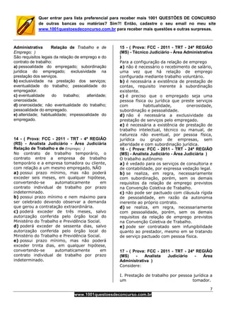 7
www.1001questoesdeconcurso.com.br
Quer entrar para lista preferencial para receber mais 1001 QUESTÕES DE CONCURSO
de outras bancas ou matérias? Sim?! Então, cadastre o seu email no meu site
www.1001questoesdeconcurso.com.br para receber mais questões e outras surpresas.
Administrativa Relação de Trabalho e de
Emprego; )
São requisitos legais da relação de emprego e do
contrato de trabalho:
a) pessoalidade do empregado; subordinação
jurídica do empregado; exclusividade na
prestação dos serviços.
b) exclusividade na prestação dos serviços;
eventualidade do trabalho; pessoalidade do
empregador.
c) eventualidade do trabalho; alteridade;
onerosidade.
d) onerosidade; não eventualidade do trabalho;
pessoalidade do empregado.
e) alteridade; habitualidade; impessoalidade do
empregado.
14 - ( Prova: FCC - 2011 - TRT - 4ª REGIÃO
(RS) - Analista Judiciário - Área Judiciária
Relação de Trabalho e de Emprego; )
No contrato de trabalho temporário, o
contrato entre a empresa de trabalho
temporário e a empresa tomadora ou cliente,
com relação a um mesmo empregado, NÃO
a) possui prazo mínimo, mas não poderá
exceder seis meses, em qualquer hipótese,
convertendo-se automaticamente em
contrato individual de trabalho por prazo
indeterminado.
b) possui prazo mínimo e nem máximo para
ser celebrado devendo observar a demanda
que gerou a contratação extraordinária.
c) poderá exceder de três meses, salvo
autorização conferida pelo órgão local do
Ministério do Trabalho e Previdência Social.
d) poderá exceder de sessenta dias, salvo
autorização conferida pelo órgão local do
Ministério do Trabalho e Previdência Social.
e) possui prazo mínimo, mas não poderá
exceder trinta dias, em qualquer hipótese,
convertendo-se automaticamente em
contrato individual de trabalho por prazo
indeterminado.
15 - ( Prova: FCC - 2011 - TRT - 24ª REGIÃO
(MS) - Técnico Judiciário - Área Administrativa
)
Para a configuração da relação de emprego
a) não é necessário o recebimento de salário,
uma vez que há relação de emprego
configurada mediante trabalho voluntário.
b) é necessária a existência de prestação de
contas, requisito inerente à subordinação
existente.
c) é preciso que o empregado seja uma
pessoa física ou jurídica que preste serviços
com habitualidade, onerosidade,
subordinação e pessoalidade.
d) não é necessária a exclusividade da
prestação de serviços pelo empregado.
e) é necessária a existência de prestação de
trabalho intelectual, técnico ou manual, de
natureza não eventual, por pessoa física,
jurídica ou grupo de empresas, sem
alteridade e com subordinação jurídica.
16 - ( Prova: FCC - 2011 - TRT - 24ª REGIÃO
(MS) - Analista Judiciário - Área Judiciária )
O trabalho autônomo
a) é vedado para os serviços de consultoria e
de contabilidade, por expressa vedação legal.
b) se realiza, em regra, necessariamente
com subordinação, porém, sem os demais
requisitos da relação de emprego previstos
na Convenção Coletiva de Trabalho.
c) não pode ser pactuado com cláusula rígida
de pessoalidade, em razão da autonomia
inerente ao próprio contrato.
d) se realiza, em regra, necessariamente
com pessoalidade, porém, sem os demais
requisitos da relação de emprego previstos
na Convenção Coletiva de Trabalho.
e) pode ser contratado sem infungibilidade
quanto ao prestador, mesmo em se tratando
de serviço pactuado com pessoa física.
17 - ( Prova: FCC - 2011 - TRT - 24ª REGIÃO
(MS) - Analista Judiciário - Área
Administrativa )
Considere:
I. Prestação de trabalho por pessoa jurídica a
um tomador.
 