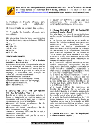 8
www.1001questoesdeconcurso.com.br
Quer entrar para lista preferencial para receber mais 1001 QUESTÕES DE CONCURSO
de outras bancas ou matérias? Sim?! Então, cadastre o seu email no meu site
www.1001questoesdeconcurso.com.br para receber mais questões e outras surpresas.
II. Prestação de trabalho efetuada com
pessoalidade pelo trabalhador.
III. Subordinação ao tomador dos serviços.
IV. Prestação de trabalho efetuada com
onerosidade.
São elementos fático-jurídicos componentes
da relação de emprego os indicados APENAS
em
a) III e IV.
b) I, II e III.
c) I, III e IV.
d) II e IV.
e) II, III e IV.
PRINCIPIOS E FONTES
1 - ( Prova: FCC - 2012 - TST - Analista
Judiciário - Área Judiciária )
A descaracterização de uma pactuada relação
civil de prestação de serviços, desde que no
cumprimento do contrato se verifiquem os
elementos fáticos e jurídicos da relação de
emprego, é autorizada pelo princípio do
Direito do Trabalho denominado
a) inalterabilidade contratual.
b) primazia da realidade sobre a forma.
c) continuidade da relação de emprego.
d) intangibilidade salarial.
e) boa-fé contratual.
2 - ( Prova: FCC - 2012 - TRT - 20ª REGIÃO
(SE) - Juiz do Trabalho - Tipo 1 )
Quanto ao princípio da igualdade salarial, é
devido o pagamento do mesmo salário ao
empregado estrangeiro que, para o mesmo
empregador, na mesma localidade,
a) exercer atividades semelhantes às de
outro empregado brasileiro.
b) exercer atividades equivalentes às de
outro empregado brasileiro.
c) exercer atividades idênticas às de outro
empregado estrangeiro.
d) exercer atividades análogas às de outro
empregado estrangeiro.
e) ocupar, em definitivo, o cargo vago que
anteriormente foi ocupado por outro
empregado brasileiro, seu antecessor.
3 - ( Prova: FCC - 2012 - TRT - 11ª Região (AM)
- Juiz do Trabalho - Tipo 5 )
Em relação ao conceito e à formação histórica
do Direito do Trabalho é INCORRETO afirmar
que
a) os fatores que influíram na formação do
Direito do Trabalho no Brasil foram externos,
relacionados às transformações que
ocorreram na Europa, ocasionando a
crescente elaboração legislativa de proteção
ao trabalhador e o compromisso assumido
pelo Brasil em ingressar na OIT, criada em
1919; sendo que neste contexto, o Código
Civil de 1916 não trazia nenhum instituto que
serviu de supedâneo para elaboração do
Direito do Trabalho pátrio.
b) o Direito do Trabalho destaca-se por seu
caráter teleológico, incorporando em seu
conjunto de princípios, regras e institutos um
valor finalístico essencial, objetivando a
melhoria das condições de pactuação da força
de trabalho na ordem socioeconômica.
c) o nome de “constitucionalismo social” é
dado ao movimento da inclusão das leis
trabalhistas nas Constituições de alguns
países, sendo que a primeira Constituição do
mundo que dispõe sobre Direito do Trabalho
é a do México de 1917.
d) o marco histórico do nascimento do
Direito do Trabalho foi o advento da
sociedade industrial e o trabalho assalariado,
sendo que a principal causa econômica foi a
Revolução Industrial do século XVIII.
e) a partir da Constituição brasileira de 1934,
todas passaram a ter normas de Direito do
Trabalho, sendo que a Constituição de 1988
valorizou o direito coletivo e introduziu regras
que favorecem o caminho da normatização
autônoma.
4 - ( Prova: FCC - 2012 - TRT - 11ª Região (AM)
- Juiz do Trabalho - Tipo 5 )
 