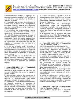 9
www.1001questoesdeconcurso.com.br
Quer entrar para lista preferencial para receber mais 1001 QUESTÕES DE CONCURSO
de outras bancas ou matérias? Sim?! Então, cadastre o seu email no meu site
www.1001questoesdeconcurso.com.br para receber mais questões e outras surpresas.
Considerando-se a doutrina, a legislação e o
entendimento sumulado pelo TST, em relação
aos princípios que orientam o Direito do
Trabalho no Brasil,
a) o conteúdo do contrato de emprego, de
acordo com o princípio da intangibilidade
contratual objetiva, poderia ser modificado,
caso ocorresse efetiva mudança no plano do
sujeito empresarial.
b) o princípio da intangibilidade salarial
admite exceções somente quando houver
autorização expressa do trabalhador.
c) o princípio da continuidade do contrato de
trabalho constitui presunção favorável ao
empregador, razão pela qual o ônus da prova
quanto ao término do contrato de trabalho é
do trabalhador, nas hipóteses em que são
negadas a prestação dos serviços e o
despedimento.
d) o Juiz do Trabalho pode privilegiar a
situação de fato, devidamente comprovada,
em detrimento dos documentos ou do rótulo
conferido à relação de direito material, em
razão do princípio da primazia da realidade
sobre a forma.
e) a Consolidação das Leis do Trabalho não
possui nenhum dispositivo expresso que
atribui aos princípios uma função integrativa
ou que indique a primazia do interesse
público.
5 - ( Prova: FCC - 2012 - TRT - 11ª Região (AM)
- Juiz do Trabalho - Tipo 5 )
Em relação à hermenêutica e à eficácia das
normas trabalhistas no tempo e espaço é
correto afirmar:
a) Aplica-se para solução dos problemas de
eficácia da lei trabalhista no tempo apenas o
princípio da irretroatividade, não sendo
aplicado o princípio do efeito imediato.
b) Em relação à eficácia da norma trabalhista
no espaço, aplica-se o princípio da
territorialidade, que justifica o fato de que a
relação jurídica trabalhista será regida pelas
leis vigentes no país da prestação dos
serviços e não por aquelas do local da
contratação.
c) A teoria de Kelsen, segundo a qual as
normas são dispostas segundo uma pirâmide
que tem como vértice uma norma
fundamental é aplicada de forma absoluta no
Direito do Trabalho.
d) A especificidade da interpretação
justrabalhista reside na jurisprudência
axiológica, inspirada na prevalência de
valores e princípios, abrangendo inclusive o
campo dos fatos e sua aferição no âmbito
judicial.
e) A analogia não é aplicada ao ramo
justrabalhista como fator de integração por
falta de previsão legal em face do princípio da
norma mais favorável ao trabalhador.
6 - ( Prova: FCC - 2012 - TRT - 11ª Região (AM)
- Juiz do Trabalho - Tipo 5 )
O princípio da autonomia privada coletiva
a) é incompatível com a ordem jurídica
constitucional, porquanto em matéria de
Direito do Trabalho, o autor exclusivo do
direito positivo é a União, nos termos do art.
22, inciso I, da Constituição Federal.
b) autoriza a negociação coletiva quanto a
direitos dos trabalhadores, exceto quanto à
redução salarial.
c) autoriza a elaboração e regulamentação
dos interesses de grupos sociais de
trabalhadores e empregadores, respeitando-
se, quanto àqueles o princípio da proteção,
dada sua hipossuficiência.
d) reflete a capacidade de autorregramento
das partes envolvidas na negociação coletiva,
respeitados os limites impostos pela ordem
constitucional.
e) figura no ordenamento jurídico local a
partir da promulgação da Constituição
Federal de 1988, quando houve a previsão de
reconhecimento das convenções e acordos
coletivos pelo seu artigo 7o
, inciso XXVI.
7 - ( Prova: FCC - 2012 - TRT - 11ª Região (AM)
- Juiz do Trabalho - Tipo 5 )
Em se tratando do princípio da liberdade
sindical, considere:
 