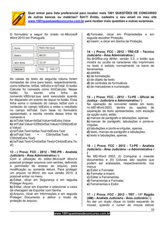 10
www.1001questoesdeconcurso.com.br
Quer entrar para lista preferencial para receber mais 1001 QUESTÕES DE CONCURSO
de outras bancas ou matérias? Sim?! Então, cadastre o seu email no meu site
www.1001questoesdeconcurso.com.br para receber mais questões e outras surpresas.
O formulário a seguir foi criado no Microsoft
Word 2010 em Português.
As caixas de texto da segunda coluna foram
nomeadas de cima para baixo, respectivamente,
como txtNome, txtSal, txtExtra e txtTotal. O botão
Calcular foi nomeado como btnCalcular. Nesse
botão, foi escrito uma linha de
comando VBScript que será executada quando
for disparado um evento de clique no botão. Essa
linha soma o conteúdo do campo txtSal com o
conteúdo do campo txtExtra e exibe o resultado
no campo txtTotal. Com base no formulário
apresentado, a escrita correta dessa linha de
comando é
a) txtTotal.Value=txtSal.Value+txtExtra.Value
b) txtTotal.Value=CDbl(txtSal.Value)+CDbl(txtExtr
a.Value)
c) txtTotal.Text=txtSal.Text+txtExtra.Text
d) txtTotal.Text = CStr(txtSal.Text) +
CStr(txtExtra.Text)
e) txtTotal.Text=CInt(txtSal.Text)+CInt(txtExtra.Te
xt)
13 - ( Prova: FCC - 2012 - TRE-PR - Analista
Judiciário - Área Administrativa / )
Com a utilização do editor Microsoft Word é
possível proteger arquivos com senhas, definindo
a permissão de acesso ao arquivo, para
modificação ou somente leitura. Para proteger
um arquivo no Word, em sua versão 2010, é
possível entrar no menu
a) Editar, clicar em Segurança e em seguida
Proteger Arquivo.
b) Editar, clicar em Exportar e selecionar a caixa
de checagem de Exportar com Senha.
c) Arquivo, clicar em Informações e em seguida
Proteger Documento e definir o modo de
proteção do arquivo.
d) Formatar, clicar em Propriedades e em
seguida escolher Proteção.
e) Inserir, e clicar em Senha de Proteção.
14 - ( Prova: FCC - 2012 - TRE-CE - Técnico
Judiciário - Área Administrativa )
No BrOffice.org Writer, versão 3.2, o botão que
mostra ou oculta os caracteres não imprimíveis
no texto é exibido normalmente na barra de
ferramentas
a) padrão.
b) de formatação.
c) de objeto de texto.
d) de controles de formulários.
e) de marcadores e numeração.
15 - ( Prova: FCC - 2012 - TJ-PE - Oficial de
Justiça - Judiciária e Administrativa / )
Na operação de converter tabela em texto,
no MS-Word 2003, dentre as opções de
separação de texto apresentadas, com exceção
da opção outro, estão
a) marcas de parágrafo e tabulações, apenas.
b) marcas de parágrafo, tabulações e ponto-e-
vírgulas.
c) tabulações e ponto-e-vírgulas, apenas.
d) texto, marcas de parágrafo e tabulações.
e) texto e tabulações, apenas.
16 - ( Prova: FCC - 2012 - TJ-PE - Analista
Judiciário - Área Judiciária - e Administrativa /
)
No MS-Word 2003, (I) Comparar e mesclar
documentos e (II) Colunas são opções que
podem ser acessadas, respectivamente, nos
menus
a) Exibir e Formatar.
b) Formatar e Inserir.
c) Editar e Ferramentas.
d) Ferramentas e Formatar.
e) Ferramentas e Exibir.
17 - ( Prova: FCC - 2012 - TRT - 11ª Região
(AM) - Analista Judiciário - Área Judiciária / )
Ao dar um duplo clique no botão esquerdo do
mouse, quando o cursor do mouse estiver
 