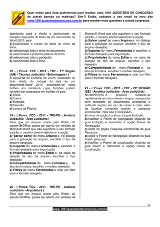 11
www.1001questoesdeconcurso.com.br
Quer entrar para lista preferencial para receber mais 1001 QUESTÕES DE CONCURSO
de outras bancas ou matérias? Sim?! Então, cadastre o seu email no meu site
www.1001questoesdeconcurso.com.br para receber mais questões e outras surpresas.
apontando para a direita e posicionado na
margem esquerda do texto de um documento no
Word 2010, será
a) posicionado o cursor de texto no início da
linha.
b) selecionado todo o texto do documento.
c) selecionada a primeira palavra da linha.
d) selecionado todo o parágrafo.
e) selecionada toda a linha.
18 - ( Prova: FCC - 2012 - TRT - 11ª Região
(AM) - Técnico Judiciário - Enfermagem / )
À esquerda do Controle de Zoom, localizado no
lado direito do rodapé da tela de um
documento Word 2010, encontram-se cinco
botões em miniatura cujas funções podem
também ser acessadas em botões na guia
a) Início.
b) Inserir.
c) Exibição.
d) Revisão.
e) Layout da Página.
19 - ( Prova: FCC - 2011 - TRE-PE - Analista
Judiciário - Área Judiciária )
Para que um arquivo criado pelo Writer, do
pacote BrOffice, possa ser aberto em versões de
Microsoft Word que não suportem o seu formato
padrão, o usuário deverá selecionar a opção
a) 'Salvar como' do menu Arquivo e, no diálogo
para a gravação do arquivo, escolher o tipo de
arquivo desejado.
b) Exportar do menu Ferramentas e escolher o
formato desejado para exportação.
c) Propriedades do menu Editar e, na caixa de
seleção de tipo de arquivo, escolher o tipo
desejado.
d) Compatibilidade do menu Formatar e, na
aba de formatos, escolher o modelo desejado.
e) Filtros do menu Ferramentas e criar um filtro
para o formato desejado.
20 - ( Prova: FCC - 2011 - TRE-PE - Analista
Judiciário - Arquitetura )
Para que um arquivo criado pelo Writer, do
pacote BrOffice, possa ser aberto em versões de
Microsoft Word que não suportem o seu formato
padrão, o usuário deverá selecionar a opção
a) Salvar como' do menu Arquivo e, no diálogo
para a gravação do arquivo, escolher o tipo de
arquivo desejado.
b) Exportar do menu Ferramentas e escolher o
formato desejado para exportação.
c) Propriedades do menu Editar e, na caixa de
seleção de tipo de arquivo, escolher o tipo
desejado.
d) Compatibilidade do menu Formatar e, na
aba de formatos, escolher o modelo desejado.
e) Filtros do menu Ferramentas e criar um filtro
para o formato desejado.
21 - ( Prova: FCC - 2011 - TRT - 20ª REGIÃO
(SE) - Analista Judiciário - Área Judiciária)
No Word 2010, é possível localizar-se
rapidamente em documentos longos, reorganizar
com facilidade os documentos arrastando e
soltando seções em vez de copiar e colar, além
de localizar conteúdo usando a pesquisa
incremental. Para isso é necessário
a) clicar na opção Localizar da guia Exibição.
b) habilitar o Painel de Navegação clicando na
guia Exibição e marcando a opção Painel de
Navegação.
c) clicar na opção Pesquisa Incremental da guia
Pesquisa.
d) exibir o Painel de Navegação clicando na guia
Inserir pesquisa.
e) habilitar o Painel de Localização clicando na
guia Inserir e marcando a opção Painel de
Localização.
 