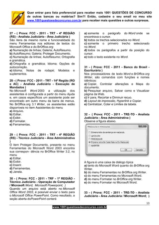 13
www.1001questoesdeconcurso.com.br
Quer entrar para lista preferencial para receber mais 1001 QUESTÕES DE CONCURSO
de outras bancas ou matérias? Sim?! Então, cadastre o seu email no meu site
www.1001questoesdeconcurso.com.br para receber mais questões e outras surpresas.
27 - ( Prova: FCC - 2011 - TRT - 4ª REGIÃO
(RS) - Analista Judiciário - Área Judiciária )
São itens de mesmo nome e funcionalidade do
menu Ferramentas nos editores de textos do
Microsoft Office e do BrOffice.org:
a) Numeração de linhas; Galeria; AutoResumo.
b) AutoResumo; Galeria; Proteger Documento.
c) Numeração de linhas; AutoResumo; Ortografia
e gramática.
d) Ortografia e gramática; Idioma; Opções de
autocorreção.
e) Idioma; Notas de rodapé; Modelos e
suplementos.
28 - ( Prova: FCC - 2011 - TRT - 14ª Região (RO
e AC) - Analista Judiciário - Execução de
Mandados )
No Microsoft Word 2003 a utilização dos
assistentes é configurada a partir do menu Ajuda
e, em casos específicos um assistente pode ser
encontrado em outro menu da barra de menus.
No BrOffice.org 3.1 Writer, os assistentes estão
disponíveis no item Assistentes do menu
a) Arquivo.
b) Editar.
c) Exibir.
d) Formatar.
e) Ferramentas.
29 - ( Prova: FCC - 2011 - TRT - 4ª REGIÃO
(RS) - Técnico Judiciário - Área Administrativa
)
O item Proteger Documento, presente no menu
Ferramentas do Microsoft Word 2003 encontra
sua correspon- dência no BrOffice Writer 3.2, no
menu
a) Editar.
b) Exibir.
c) Inserir.
d) Ferramentas.
e) Janela.
30 - ( Prova: FCC - 2011 - TRF - 1ª REGIÃO -
Técnico Judiciário - Operação de Computador
/ Microsoft Word; Microsoft Powerpoint; )
Quando um arquivo está aberto no Microsoft
Office Word 2003, é possível enviar o texto para
o Microsoft Office PowerPoint. Como resultado, a
seção aberta doPowerPoint conterá
a) somente o parágrafo do Word onde se
encontrava o cursor.
b) todos os trechos selecionados no Word.
c) somente o primeiro trecho selecionado
no Word.
d) todos os parágrafos a partir da posição do
cursor.
e) todo o texto existente no Word.
31 - ( Prova: FCC - 2011 - Banco do Brasil -
Escriturário )
Nos processadores de texto Word e BrOffice.org
Writer, são comandos com funções e nomes
idênticos:
a) Copiar, Controlar alterações e Mapa do
documento.
b) Pesquisar arquivo, Salvar como e Visualizar
página da Web.
c) Ir para, Recortar e Diminuir recuo.
d) Layout de impressão, Hyperlink e Copiar.
e) Centralizar, Colar e Limites da tabela.
32 - ( Prova: FCC - 2011 - TRE-TO - Analista
Judiciário - Área Administrativa )
Observe a figura abaixo.
A figura é uma caixa de diálogo típica
a) tanto do Microsoft Word quanto do BrOffice.org
Writer.
b) do menu Ferramentas no BrOffice.org Writer.
c) do menu Ferramentas no Microsoft Word.
d) do menu Formatar no BrOffice.org Writer.
e) do menu Formatar no Microsoft Word.
33 - ( Prova: FCC - 2011 - TRE-TO - Analista
Judiciário - Área Judiciária / Microsoft Word; )
 