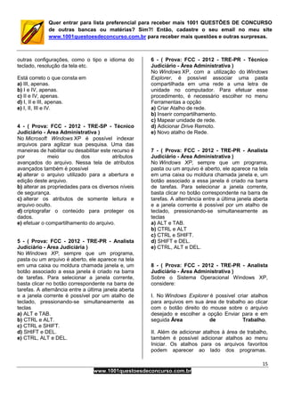 15
www.1001questoesdeconcurso.com.br
Quer entrar para lista preferencial para receber mais 1001 QUESTÕES DE CONCURSO
de outras bancas ou matérias? Sim?! Então, cadastre o seu email no meu site
www.1001questoesdeconcurso.com.br para receber mais questões e outras surpresas.
outras configurações, como o tipo e idioma do
teclado, resolução da tela etc.
Está correto o que consta em
a) III, apenas.
b) I e IV, apenas.
c) II e IV, apenas.
d) I, II e III, apenas.
e) I, II, III e IV.
4 - ( Prova: FCC - 2012 - TRE-SP - Técnico
Judiciário - Área Administrativa )
No Microsoft Windows XP é possível indexar
arquivos para agilizar sua pesquisa. Uma das
maneiras de habilitar ou desabilitar este recurso é
por meio dos atributos
avançados do arquivo. Nessa tela de atributos
avançados também é possível
a) alterar o arquivo utilizado para a abertura e
edição deste arquivo.
b) alterar as propriedades para os diversos níveis
de segurança.
c) alterar os atributos de somente leitura e
arquivo oculto.
d) criptografar o conteúdo para proteger os
dados.
e) efetuar o compartilhamento do arquivo.
5 - ( Prova: FCC - 2012 - TRE-PR - Analista
Judiciário - Área Judiciária )
No Windows XP, sempre que um programa,
pasta ou um arquivo é aberto, ele aparece na tela
em uma caixa ou moldura chamada janela e, um
botão associado a essa janela é criado na barra
de tarefas. Para selecionar a janela corrente,
basta clicar no botão correspondente na barra de
tarefas. A alternância entre a última janela aberta
e a janela corrente é possível por um atalho de
teclado, pressionando-se simultaneamente as
teclas
a) ALT e TAB.
b) CTRL e ALT.
c) CTRL e SHIFT.
d) SHIFT e DEL.
e) CTRL, ALT e DEL.
6 - ( Prova: FCC - 2012 - TRE-PR - Técnico
Judiciário - Área Administrativa )
No Windows XP, com a utilização do Windows
Explorer, é possível associar uma pasta
compartilhada em uma rede a uma letra de
unidade no computador. Para efetuar esse
procedimento, é necessário escolher no menu
Ferramentas a opção
a) Criar Atalho de rede.
b) Inserir compartilhamento.
c) Mapear unidade de rede.
d) Adicionar Drive Remoto.
e) Novo atalho de Rede.
7 - ( Prova: FCC - 2012 - TRE-PR - Analista
Judiciário - Área Administrativa )
No Windows XP, sempre que um programa,
pasta ou um arquivo é aberto, ele aparece na tela
em uma caixa ou moldura chamada janela e, um
botão associado a essa janela é criado na barra
de tarefas. Para selecionar a janela corrente,
basta clicar no botão correspondente na barra de
tarefas. A alternância entre a última janela aberta
e a janela corrente é possível por um atalho de
teclado, pressionando-se simultaneamente as
teclas
a) ALT e TAB.
b) CTRL e ALT
c) CTRL e SHIFT.
d) SHIFT e DEL.
e) CTRL, ALT e DEL.
8 - ( Prova: FCC - 2012 - TRE-PR - Analista
Judiciário - Área Administrativa )
Sobre o Sistema Operacional Windows XP,
considere:
I. No Windows Explorer é possível criar atalhos
para arquivos em sua área de trabalho ao clicar
com o botão direito do mouse sobre o arquivo
desejado e escolher a opção Enviar para e em
seguida Área de Trabalho.
II. Além de adicionar atalhos à área de trabalho,
também é possível adicionar atalhos ao menu
Iniciar. Os atalhos para os arquivos favoritos
podem aparecer ao lado dos programas.
 