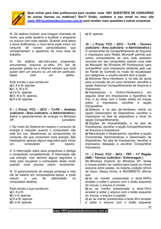 16
www.1001questoesdeconcurso.com.br
Quer entrar para lista preferencial para receber mais 1001 QUESTÕES DE CONCURSO
de outras bancas ou matérias? Sim?! Então, cadastre o seu email no meu site
www.1001questoesdeconcurso.com.br para receber mais questões e outras surpresas.
III. Os atalhos incluem uma imagem chamada de
ícone, que pode ajudá-lo a localizar o programa
ou arquivo com mais rapidez. Quando você altera
o tema doWindows, o novo tema pode incluir um
conjunto de ícones personalizados que
complementam a aparência da nova área de
trabalho.
IV. Os atalhos são links para programas,
documentos, arquivos ou sites. Em vez de
pesquisar pastas ou a Internet sempre que você
quiser abrir um arquivo ou um site em particular,
basta criar um atalho.
Está correto o que consta em
a) I, II e III, apenas.
b) I, II, III e IV.
c) I e IV, apenas.
d) II, III e IV, apenas.
e) II e III, apenas.
9 - ( Prova: FCC - 2012 - TJ-PE - Analista
Judiciário - Área Judiciária - e Administrativa )
Sobre o gerenciamento de energia no Windows
XP, considere:
I. No modo de Sistema em espera o consumo de
energia é reduzido quando o computador não
está em uso, desativando os componentes do
computa- dor que consomem mais energia. São
necessários apenas alguns segundos para iniciar
um computador em espera.
II. A hibernação salva seus programas e desliga
o computador completamente. A hibernação não
usa energia, mas demora alguns segundos a
mais para recuperar o computador deste modo
quando você precisa usá-lo novamente.
III. O gerenciamento de energia prolonga a vida
útil da bateria em computadores laptop, e pode
reduzir o uso de eletricidade no
computador desktop.
Está correto o que consta em
a) I, II e III.
b) I e II, apenas.
c) II e III, apenas.
d) I e III, apenas.
e) III, apenas.
10 - ( Prova: FCC - 2012 - TJ-PE - Técnico
Judiciário - Área Judiciária - e Administrativa )
O componente de Compartilhamento de Arquivos
e Impressora para Redes Microsoft permite que
outros computadores de uma rede acessem
recursos em seu computador usando uma rede
da Microsoft. No Windows XP Professional, para
compartilhar uma impressora existente pelo uso
do Painel de Controle no modo de visualização
por categorias, o usuário deverá abrir a opção
a) Adicionar Novo Hardware, e na tela de ajuda
para a inclusão de um novo hardware, escolher a
opção Adicionar Compartilhamento de Arquivos e
Impressora.
b) Impressoras e Outros Hardwares e em
seguida clicar em Impressoras e Aparelhos de
Fax, e ao clicar com o botão direito do mouse
sobre a impressora, escolher a opção
Compartilhar.
c) Sistema, e na aba de Hardware, entrar na
opção Gerenciador de Dispositivos, escolher a
impressora na lista de dispositivos e clicar na
opção Compartilhamento.
d) Opções de Acessibilidade, e na aba de
Impressoras, escolher a opção Compartilhamento
de Arquivos e Impressora.
e) Manutenção e Desempenho, escolher a opção
Ferramentas Administrativas e Gerenciador de
Dispositivos. Na aba de Impressoras, escolher a
impressora desejada e escolher Compartilhar
Impressora.
11 - ( Prova: FCC - 2012 - TRT - 11ª Região
(AM) - Técnico Judiciário - Enfermagem )
No Windows Explorer do Windows XP, teclas
e mouse podem ser usados para copiar ou mover
arquivos entre pastas, na mesma unidade (drive)
de disco. Dessa forma, é INCORRETO afirmar
que
a) ao se manter pressionada a tecla Shift e
arrastar e soltar o arquivo com o botão esquerdo
do mouse, o arquivo é movido.
b) ao se manter pressionada a tecla Ctrl e
arrastar e soltar o arquivo com o botão esquerdo
do mouse, o arquivo é copiado.
c) ao se manter pressionada a tecla Alt e arrastar
e soltar o arquivo com o botão esquerdo
 