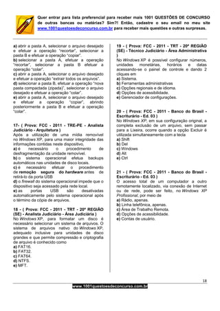 18
www.1001questoesdeconcurso.com.br
Quer entrar para lista preferencial para receber mais 1001 QUESTÕES DE CONCURSO
de outras bancas ou matérias? Sim?! Então, cadastre o seu email no meu site
www.1001questoesdeconcurso.com.br para receber mais questões e outras surpresas.
a) abrir a pasta A, selecionar o arquivo desejado
e efetuar a operação “recortar”, selecionar a
pasta B e efetuar a operação “copiar”.
b) selecionar a pasta A, efetuar a operação
“recortar”, selecionar a pasta B efetuar a
operação “colar”.
c) abrir a pasta A, selecionar o arquivo desejado
e efetuar a operação “extrair todos os arquivos”.
d) selecionar a pasta B, efetuar a operação “nova
pasta compactada (zipada)”, selecionar o arquivo
desejado e efetuar a operação “colar”.
e) abrir a pasta A, selecionar o arquivo desejado
e efetuar a operação “copiar”, abrindo
posteriormente a pasta B e efetuar a operação
“colar”.
17- ( Prova: FCC - 2011 - TRE-PE - Analista
Judiciário - Arquitetura )
Após a utilização de uma mídia removível
no Windows XP, para uma maior integridade das
informações contidas neste dispositivo,
a) é necessário o procedimento de
desfragmentação da unidade removível.
b) o sistema operacional efetua backups
automáticos nas unidades de disco locais.
c) é necessário efetuar o procedimento
de remoção segura do hardware antes de
retirá-lo da porta USB
d) o firewall do sistema operacional impede que o
dispositivo seja acessado pela rede local.
e) as portas USB são desativadas
automaticamente pelo sistema operacional após
o término da cópia de arquivos.
18 - ( Prova: FCC - 2011 - TRT - 20ª REGIÃO
(SE) - Analista Judiciário - Área Judiciária )
No Windows XP, para formatar um disco é
necessário selecionar um sistema de arquivos. O
sistema de arquivos nativo do Windows XP,
adequado inclusive para unidades de disco
grandes e que permite compressão e criptografia
de arquivo é conhecido como
a) FAT16.
b) FAT32.
c) FAT64.
d) NTFS.
e) MFT.
19 - ( Prova: FCC - 2011 - TRT - 20ª REGIÃO
(SE) - Técnico Judiciário - Área Administrativa
)
No Windows XP é possível configurar números,
unidades monetárias, horários e datas
acessando-se o painel de controle e dando 2
cliques em
a) Sistema.
b) Ferramentas administrativas
c) Opções regionais e de idioma.
d) Opções de acessibilidade.
e) Gerenciador de configurações.
20 - ( Prova: FCC - 2011 - Banco do Brasil -
Escriturário - Ed. 03 )
No Windows XP, em sua configuração original, a
completa exclusão de um arquivo, sem passar
para a Lixeira, ocorre quando a opção Excluir é
utilizada simultaneamente com a tecla
a) Shift
b) Del
c) Windows
d) Alt
e) Ctrl
21 - ( Prova: FCC - 2011 - Banco do Brasil -
Escriturário - Ed. 03 )
O acesso total de um computador a outro
remotamente localizado, via conexão de Internet
ou de rede, pode ser feito, no Windows XP
Profissional, por meio de
a) Rádio, apenas.
b) Linha telefônica, apenas.
c) Área de Trabalho Remota.
d) Opções de acessibilidade.
e) Contas de usuário.
 