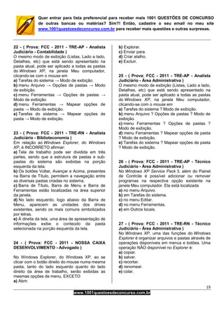 19
www.1001questoesdeconcurso.com.br
Quer entrar para lista preferencial para receber mais 1001 QUESTÕES DE CONCURSO
de outras bancas ou matérias? Sim?! Então, cadastre o seu email no meu site
www.1001questoesdeconcurso.com.br para receber mais questões e outras surpresas.
22 - ( Prova: FCC - 2011 - TRE-AP - Analista
Judiciário - Contabilidade )
O mesmo modo de exibição (Listas, Lado a lado,
Detalhes, etc) que está sendo apresentado na
pasta atual, pode ser aplicado a todas as pastas
do Windows XP, na janela Meu computador,
clicando-se com o mouse em
a) Tarefas do sistema → Modo de exibição.
b) menu Arquivo → Opções de pastas → Modo
de exibição.
c) menu Ferramentas → Opções de pastas →
Modo de exibição.
d) menu Ferramentas → Mapear opções de
pasta → Modo de exibição.
e) Tarefas do sistema → Mapear opções de
pasta → Modo de exibição.
23 - ( Prova: FCC - 2011 - TRE-RN - Analista
Judiciário - Biblioteconomia )
Em relação ao Windows Explorer, do Windows
XP, é INCORRETO afirmar:
a) Tela de trabalho pode ser dividida em três
partes, sendo que a estrutura de pastas e sub-
pastas do sistema são exibidas na porção
esquerda da tela.
b) Os botões Voltar, Avançar e Acima, presentes
na Barra de Título, permitem a navegação entre
as diversas pastas criadas no sistema.
c) Barra de Título, Barra de Menu e Barra de
Ferramentas estão localizadas na área superior
da janela.
d) No lado esquerdo, logo abaixo da Barra de
Menu, aparecem as unidades dos drives
existentes, sendo os mais comuns simbolizados
por letras.
e) À direita da tela, uma área de apresentação de
informações exibe o conteúdo da pasta
selecionada na porção esquerda da tela.
24 - ( Prova: FCC - 2011 - NOSSA CAIXA
DESENVOLVIMENTO - Advogado )
No Windows Explorer, do Windows XP, ao se
clicar com o botão direito do mouse numa mesma
pasta, tanto do lado esquerdo quanto do lado
direito da área de trabalho, serão exibidas as
mesmas opções de menu, EXCETO
a) Abrir.
b) Explorar.
c) Enviar para.
d) Criar atalho.
e) Excluir.
25 - ( Prova: FCC - 2011 - TRE-AP - Analista
Judiciário - Área Administrativa )
O mesmo modo de exibição (Listas, Lado a lado,
Detalhes, etc) que está sendo apresentado na
pasta atual, pode ser aplicado a todas as pastas
do Windows XP, na janela Meu computador,
clicando-se com o mouse em
a) Tarefas do sistema ? Modo de exibição.
b) menu Arquivo ? Opções de pastas ? Modo de
exibição.
c) menu Ferramentas ? Opções de pastas ?
Modo de exibição.
d) menu Ferramentas ? Mapear opções de pasta
? Modo de exibição.
e) Tarefas do sistema ? Mapear opções de pasta
? Modo de exibição.
26 - ( Prova: FCC - 2011 - TRE-AP - Técnico
Judiciário - Área Administrativa )
No Windows XP Service Pack 3, além do Painel
de Controle é possível adicionar ou remover
programas na respectiva opção existente na
janela Meu computador. Ela está localizada
a) no menu Arquivo.
b) em Tarefas do sistema.
c) no menu Editar.
d) no menu Ferramentas.
e) em Outros locais.
27 - ( Prova: FCC - 2011 - TRE-RN - Técnico
Judiciário - Área Administrativa )
No Windows XP, uma das funções do Windows
Explorer é organizar arquivos e pastas através de
operações disponíveis em menus e botões. Uma
operação NÃO disponível no Explorer é:
a) copiar.
b) salvar.
c) recortar.
d) renomear.
e) colar.
 