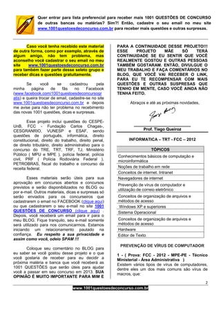 2
www.1001questoesdeconcurso.com.br
Quer entrar para lista preferencial para receber mais 1001 QUESTÕES DE CONCURSO
de outras bancas ou matérias? Sim?! Então, cadastre o seu email no meu site
www.1001questoesdeconcurso.com.br para receber mais questões e outras surpresas.
Caso você tenha recebido este material
de outra forma, como por exemplo, através de
algum amigo, não tem problema, mas
aconselho você cadastrar o seu email no meu
site www.1001questoesdeconcurso.com.br
para também fazer parte desse seleto grupo e
receber dicas e questões gratuitamente.
Se você se cadastrou pela
minha página de fãs no Facebook
(www.facebook.com/1001questoesdeconcursogr
atis) e queira trocar de email, cadastre-se no site
www.1001questoesdeconcurso.com.br e depois
me avise para não ter problema no recebimento
das novas 1001 questões, dicas e surpresas.
Esse projeto inclui questões do CESPE-
UnB, FCC - Fundação Carlos Chagas-,
CESGRANRIO, VUNESP e ESAF, sendo
questões de português, informática, direito
constitucional, direito do trabalho, direito penal,
de direito tributário, direito administrativo para o
concurso do TRE, TRT, TRF, TJ, Ministério
Público ( MPU e MPE ), polícia federal, polícia
civil, PRF ( Polícia Rodoviária Federal ),
PETROBRAS, fiscal do trabalho e concurso da
receita federal.
Esses materiais serão úteis para sua
aprovação em concursos abertos e concursos
previstos e serão disponibilizados no BLOG ou
por e-mail. Outros materiais, dicas e surpresas só
serão enviados para os concurseiros que
cadastrarem o email no FACEBOOK (clique aqui)
ou que cadastrarem o seu e-mail no site 1001
QUESTÕES DE CONCURSO (clique aqui) .
Depois, você receberá um email para ir para o
meu BLOG. Fique tranquilo, seu e-mail somente
será utilizado para nos comunicarmos. Estamos
iniciando um relacionamento pautado na
confiança. Eu respeito a sua privacidade e
assim como você, odeio SPAM !!!
Coloque seu comentário no BLOG para
eu saber se você gostou desse projeto e o que
você gostaria de receber para eu decidir a
próxima matéria e banca que você receberá as
1001 QUESTÕES que serão úteis para ajudar
você a passar em seu concurso em 2013. SUA
OPINIÃO É MUITO IMPORTANTE PARA MIM E
PARA A CONTINUIDADE DESSE PROJETO!!!
ESSE PROJETO MÃE SÓ TERÁ
CONTINUIDADE SE EU SENTIR QUE VOCÊ
REALMENTE GOSTOU E OUTRAS PESSOAS
TAMBÉM GOSTARAM. ENTÃO, DIVULGUE O
MEU TRABALHO E FAÇA COMENTÁRIOS NO
BLOG, QUE VOCÊ VAI RECEBER O LINK,
PARA EU TE RECOMPENSAR COM MAIS
QUESTÕES E OUTRAS SUSPRESAS QUE
TENHO EM MENTE, CASO VOCÊ AINDA NÃO
TENHA FEITO.
Abraços e até as próximas novidades,
__________________________________________________
PPrrooff.. TTiiaaggoo QQuueeiirroozz
INFORMATICA – TRT - FCC – 2012
TÓPICOS
Conhecimentos básicos de computação e
microinformática
Noções de trabalho em rede
Conceitos de internet. Intranet
Navegadores de internet
Prevenção de vírus de computador e
utilização de correio eletrônico
Conceitos de organização de arquivos e
métodos de acesso
Windows XP e superiores
Sistema Operacional
Conceitos de organização de arquivos e
métodos de acesso
Hardware
Editor de Texto
PREVENÇÃO DE VÍRUS DE COMPUTADOR
1 - ( Prova: FCC - 2012 - MPE-PE - Técnico
Ministerial - Área Administrativa )
Existem vários tipos de vírus de computadores,
dentre eles um dos mais comuns são vírus de
macros, que:
 