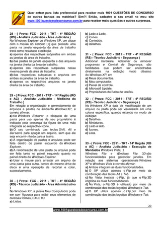 20
www.1001questoesdeconcurso.com.br
Quer entrar para lista preferencial para receber mais 1001 QUESTÕES DE CONCURSO
de outras bancas ou matérias? Sim?! Então, cadastre o seu email no meu site
www.1001questoesdeconcurso.com.br para receber mais questões e outras surpresas.
28 - ( Prova: FCC - 2011 - TRT - 4ª REGIÃO
(RS) - Analista Judiciário - Área Judiciária )
No Windows Explorer do Windows XP, um clique
com o mouse no símbolo [+] que precede uma
pasta na janela esquerda da área de trabalho
trará como resultado a exibição
a) apenas das respectivas subpastas em ambas
as janelas da área de trabalho.
b) das pastas na janela esquerda e dos arquivos
na janela direita da área de trabalho.
c) apenas das respectivas subpastas nessa
mesma janela da área de trabalho.
d) das respectivas subpastas e arquivos em
ambas as janelas da área de trabalho.
e) apenas os respectivos arquivos na janela
direita da área de trabalho.
29 - ( Prova: FCC - 2011 - TRT - 14ª Região (RO
e AC) - Analista Judiciário - Medicina do
Trabalho )
Em relação a organização e gerenciamento de
arquivos e pastas no ambiente Windows XP, é
correto afirmar:
a) No Windows Explorer, o bloqueio de uma
pasta para uso apenas de seu proprietário é
indicado pela presença da figura de uma mão
integrada ao respectivo ícone.
b) O uso combinado das teclas Shift, Alt e
Del serve para apagar um arquivo, sem que ele
seja encami- nhado para a lixeira.
c) A organização de pastas e arquivos pode ser
feita dentro do painel esquerdo do Windows
Explorer.
d) A renomeação de uma pasta ou arquivo pode
ser feita tanto no painel esquerdo quanto no
painel direito do Windows Explorer.
e) Usar o mouse para arrastar um arquivo de
uma pasta para outra, dentro do mesmo drive de
disco é uma operação de recortar e colar,
sucessivamente.
30 - ( Prova: FCC - 2011 - TRT - 4ª REGIÃO
(RS) - Técnico Judiciário - Área Administrativa
)
No Windows XP, a janela Meu Computador pode
ser con- figurada para exibir seus elementos de
diversas formas, EXCETO
a) Listas.
b) Lado a Lado.
c) Ícones.
d) Conteúdo.
e) Detalhes.
31 - ( Prova: FCC - 2011 - TRT - 4ª REGIÃO
(RS) - Técnico Judiciário - Segurança )
Adicionar hardware, Adicionar ou remover
programas e Central de Segurança, são
facilidades que podem ser encontradas
diretamente na exibição modo clássico
do Windows XP, em
a) Meus documentos.
b) Meu computador.
c) Painel de controle.
d) Microsoft Update.
e) Propriedades da Barra de tarefas.
32 - ( Prova: FCC - 2011 - TRT - 4ª REGIÃO
(RS) - Técnico Judiciário - Segurança )
No Windows XP, a data de modificação de um
arquivo ou pasta pode ser visualizada em uma
coluna específica, quando estando no modo de
exibição:
a) Detalhes.
b) Miniaturas.
c) Lado a lado.
d) Ícones.
e) Lista.
33 - ( Prova: FCC - 2011 - TRT - 14ª Região (RO
e AC) - Analista Judiciário - Execução de
Mandados Windows Vista; )
Windows Flip e Windows Flip 3D são
funcionalidades para gerenciar janelas. Em
relação aos sistemas operacionais Windows
XP e Windows Vista é correto afirmar:
a) Ambos integram as duas funcionalidades.
b) O XP utiliza apenas o Flip por meio da
combinação das teclas Alt e Tab.
c) No Vista inexiste o Flip, já que o Flip 3D
engloba as duas funcionalidades.
d) No Vista, o Flip 3D é utilizado por meio da
combinação das teclas logotipo Windows e Tab.
e) O XP utiliza apenas o Flip por meio da
combinação das teclas logotipo Windows e Tab.
 