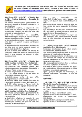 21
www.1001questoesdeconcurso.com.br
Quer entrar para lista preferencial para receber mais 1001 QUESTÕES DE CONCURSO
de outras bancas ou matérias? Sim?! Então, cadastre o seu email no meu site
www.1001questoesdeconcurso.com.br para receber mais questões e outras surpresas.
34 - ( Prova: FCC - 2011 - TRT - 14ª Região (RO
e AC) - Analista Judiciário - Execução de
Mandados )
Em relação a organização e gerenciamento de
arquivos e pastas no ambiente Windows XP, é
correto afirmar:
a) No Windows Explorer, o bloqueio de uma
pasta para uso apenas de seu proprietário é
indicado pela presença da figura de uma mão
integrada ao respectivo ícone.
b) O uso combinado das teclas Shift,
Alt e Del serve para apagar um arquivo, sem que
ele seja encaminhado para a lixeira.
c) A organização de pastas e arquivos pode ser
feita dentro do painel esquerdo do Windows
Explorer.
d) A renomeação de uma pasta ou arquivo pode
ser feita tanto no painel esquerdo quanto no
painel direito do Windows Explorer.
e) Usar o mouse para arrastar um arquivo de
uma pasta para outra, dentro do mesmo drive de
disco é uma operação de recortar e colar,
sucessivamente.
35 - ( Prova: FCC - 2011 - TRT - 14ª Região (RO
e AC) - Analista Judiciário - Área Judiciária )
Windows Flip e Windows Flip 3D são
funcionalidades para gerenciar janelas. Em
relação aos sistemas operacionais Windows XP e
Windows Vista é correto afirmar:
a) Ambos integram as duas funcionalidades.
b) O XP utiliza apenas o Flip por meio da
combinação das teclas Alt e Tab.
c) No Vista inexiste o Flip, já que o Flip
3D engloba as duas funcionalidades.
d) No Vista, o Flip 3D é utilizado por meio da
combinação das teclas logotipo Windows e Tab.
e) O XP utiliza apenas o Flip por meio da
combinação das teclas logotipo Windows e Tab.
36- ( Prova: FCC - 2011 - TRT - 14ª Região (RO
e AC) - Analista Judiciário - Área Judiciária )
Em relação a organização e gerenciamento de
arquivos e pastas no ambiente Windows XP, é
correto afirmar:
a) No Windows Explorer, o bloqueio de uma
pasta para uso apenas de seu proprietário é
indicado pela presença da figura de uma mão
integrada ao respectivo ícone.
b) O uso combinado das
teclas Shift, Alt e Del serve para apagar um
arquivo, sem que ele seja encaminhado para a
lixeira.
c) organização de pastas e arquivos pode ser
feita dentro do painel esquerdo do Windows
Explorer.
d) A renomeação de uma pasta ou arquivo pode
ser feita tanto no painel esquerdo quanto no
painel direito do Windows Explorer.
e) Usar o mouse para arrastar um arquivo de
uma pasta para outra, dentro do mesmo drive de
disco é uma operação de recortar e colar,
sucessivamente.
37 - ( Prova: FCC - 2011 - TRE-TO - Analista
Judiciário - Área Administrativa )
Em relação à restauração de um estado anterior
do Windows XP, é correto afirmar:
a) a restauração somente tem efeito se realizada
em tempo de inicialização do Windows.
b) dependendo do problema, a restauração pode
ser realizada em tempo de inicialização do
sistema operacional ou de dentro da própria
seção ativa doWindows.
c) a restauração somente tem efeito se realizada
na própria seção ativa do Windows.
d) quando a restauração é realizada em tempo
de inicialização do sistema operacional, o CD de
instalação sempre será requisitado.
e) em qualquer situação de restauração, o
sistema operacional requisitará o CD de
instalação.
WINDOWS 7
1 - ( Prova: FCC - 2012 - MPE-PE - Técnico
Ministerial - Área Administrativa / )
No MS Windows 7 é possível excluir um arquivo
ou pasta permanentemente do disco rígido
principal da máquina selecionando o arquivo com
o botão:
a) direito do mouse e clicando em Excluir.
b) direito do mouse e o arrastando para a Lixeira.
c) esquerdo do mouse e pressionando
Shift+Delete.
d) esquerdo do mouse e pressionando Delete.
e) direito do mouse e clicando em Copiar.
 