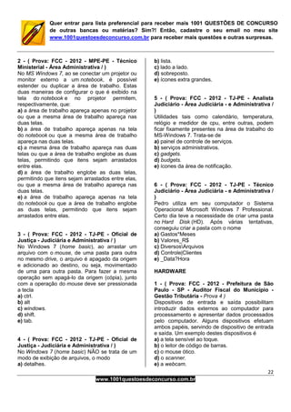 22
www.1001questoesdeconcurso.com.br
Quer entrar para lista preferencial para receber mais 1001 QUESTÕES DE CONCURSO
de outras bancas ou matérias? Sim?! Então, cadastre o seu email no meu site
www.1001questoesdeconcurso.com.br para receber mais questões e outras surpresas.
2 - ( Prova: FCC - 2012 - MPE-PE - Técnico
Ministerial - Área Administrativa / )
No MS Windows 7, ao se conectar um projetor ou
monitor externo a um notebook, é possível
estender ou duplicar a área de trabalho. Estas
duas maneiras de configurar o que é exibido na
tela do notebook e no projetor permitem,
respectivamente, que:
a) a área de trabalho apareça apenas no projetor
ou que a mesma área de trabalho apareça nas
duas telas.
b) a área de trabalho apareça apenas na tela
do notebook ou que a mesma área de trabalho
apareça nas duas telas.
c) a mesma área de trabalho apareça nas duas
telas ou que a área de trabalho englobe as duas
telas, permitindo que itens sejam arrastados
entre elas.
d) a área de trabalho englobe as duas telas,
permitindo que itens sejam arrastados entre elas,
ou que a mesma área de trabalho apareça nas
duas telas.
e) a área de trabalho apareça apenas na tela
do notebook ou que a área de trabalho englobe
as duas telas, permitindo que itens sejam
arrastados entre elas.
3 - ( Prova: FCC - 2012 - TJ-PE - Oficial de
Justiça - Judiciária e Administrativa / )
No Windows 7 (home basic), ao arrastar um
arquivo com o mouse, de uma pasta para outra
no mesmo drive, o arquivo é apagado da origem
e adicionado ao destino, ou seja, movimentado
de uma para outra pasta. Para fazer a mesma
operação sem apagá-lo da origem (cópia), junto
com a operação do mouse deve ser pressionada
a tecla
a) ctrl.
b) alt
c) windows.
d) shift.
e) tab.
4 - ( Prova: FCC - 2012 - TJ-PE - Oficial de
Justiça - Judiciária e Administrativa / )
No Windows 7 (home basic) NÃO se trata de um
modo de exibição de arquivos, o modo
a) detalhes.
b) lista.
c) lado a lado.
d) sobreposto.
e) ícones extra grandes.
5 - ( Prova: FCC - 2012 - TJ-PE - Analista
Judiciário - Área Judiciária - e Administrativa /
)
Utilidades tais como calendário, temperatura,
relógio e medidor de cpu, entre outras, podem
ficar fixamente presentes na área de trabalho do
MS-Windows 7. Trata-se de
a) painel de controle de serviços.
b) serviços administrativos.
c) gadgets.
d) budgets.
e) ícones da área de notificação.
6 - ( Prova: FCC - 2012 - TJ-PE - Técnico
Judiciário - Área Judiciária - e Administrativa /
)
Pedro utiliza em seu computador o Sistema
Operacional Microsoft Windows 7 Professional.
Certo dia teve a necessidade de criar uma pasta
no Hard Disk (HD). Após várias tentativas,
conseguiu criar a pasta com o nome
a) Gastos*Meses
b) Valores_R$
c) DiversosArquivos
d) Controle|Clientes
e) _Data?Hora
HARDWARE
1 - ( Prova: FCC - 2012 - Prefeitura de São
Paulo - SP - Auditor Fiscal do Município -
Gestão Tributária - Prova 4 )
Dispositivos de entrada e saída possibilitam
introduzir dados externos ao computador para
processamento e apresentar dados processados
pelo computador. Alguns dispositivos efetuam
ambos papéis, servindo de dispositivo de entrada
e saída. Um exemplo destes dispositivos é
a) a tela sensível ao toque.
b) o leitor de código de barras.
c) o mouse ótico.
d) o scanner.
e) a webcam.
 