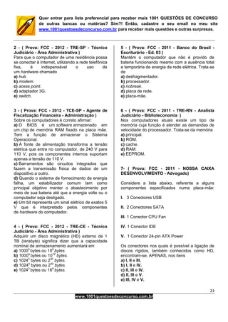 23
www.1001questoesdeconcurso.com.br
Quer entrar para lista preferencial para receber mais 1001 QUESTÕES DE CONCURSO
de outras bancas ou matérias? Sim?! Então, cadastre o seu email no meu site
www.1001questoesdeconcurso.com.br para receber mais questões e outras surpresas.
2 - ( Prova: FCC - 2012 - TRE-SP - Técnico
Judiciário - Área Administrativa )
Para que o computador de uma residência possa
se conectar à Internet, utilizando a rede telefônica
fixa, é indispensável o uso de
um hardware chamado
a) hub.
b) modem.
c) acess point.
d) adaptador 3G.
e) switch.
3 - ( Prova: FCC - 2012 - TCE-SP - Agente de
Fiscalização Financeira - Administração )
Sobre os computadores é correto afirmar:
a) O BIOS é um software armazenado em
um chip de memória RAM fixado na placa mãe.
Tem a função de armazenar o Sistema
Operacional.
b) A fonte de alimentação transforma a tensão
elétrica que entra no computador, de 240 V para
110 V, pois os componentes internos suportam
apenas a tensão de 110 V.
c) Barramentos são circuitos integrados que
fazem a transmissão física de dados de um
dispositivo a outro.
d) Quando o sistema de fornecimento de energia
falha, um estabilizador comum tem como
principal objetivo manter o abastecimento por
meio de sua bateria até que a energia volte ou o
computador seja desligado.
e) Um bit representa um sinal elétrico de exatos 5
V que é interpretado pelos componentes
de hardware do computador.
4 - ( Prova: FCC - 2012 - TRE-CE - Técnico
Judiciário - Área Administrativa )
Adquirir um disco magnético (HD) externo de 1
TB (terabyte) significa dizer que a capacidade
nominal de armazenamento aumentará em
a) 10003
bytes ou 109
bytes.
b) 10004
bytes ou 1012
bytes.
c) 10243
bytes ou 230
bytes.
d) 10244
bytes ou 240
bytes.
e) 10243
bytes ou 168
bytes.
5 - ( Prova: FCC - 2011 - Banco do Brasil -
Escriturário - Ed. 03 )
Mantém o computador que não é provido de
bateria funcionando mesmo com a ausência total
e temporária de energia da rede elétrica. Trata-se
de
a) desfragmentador.
b) processador.
c) nobreak.
d) placa de rede.
e) placa-mãe.
6 - ( Prova: FCC - 2011 - TRE-RN - Analista
Judiciário - Biblioteconomia )
Nos computadores atuais existe um tipo de
memória cuja função é atender as demandas de
velocidade do processador. Trata-se da memória
a) principal.
b) ROM.
c) cache.
d) RAM.
e) EEPROM.
7- ( Prova: FCC - 2011 - NOSSA CAIXA
DESENVOLVIMENTO - Advogado)
Considere a lista abaixo, referente a alguns
componentes especificados numa placa-mãe:
I. 3 Conectores USB
II. 2 Conectores SATA
III. 1 Conector CPU Fan
IV. 1 Conector IDE
V. 1 Conector 24-pin ATX Power
Os conectores nos quais é possível a ligação de
discos rígidos, também conhecidos como HD,
encontram-se, APENAS, nos itens
a) I, II e III.
b) I, II e IV.
c) II, III e IV.
d) II, III e V.
e) III, IV e V.
 