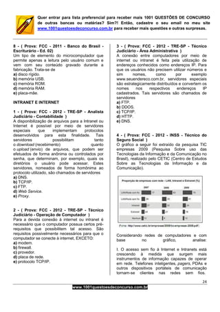 24
www.1001questoesdeconcurso.com.br
Quer entrar para lista preferencial para receber mais 1001 QUESTÕES DE CONCURSO
de outras bancas ou matérias? Sim?! Então, cadastre o seu email no meu site
www.1001questoesdeconcurso.com.br para receber mais questões e outras surpresas.
8 - ( Prova: FCC - 2011 - Banco do Brasil -
Escriturário - Ed. 02)
Um tipo de elemento do microcomputador que
permite apenas a leitura pelo usuário comum e
vem com seu conteúdo gravado durante a
fabricação. Trata-se de
a) disco rígido.
b) memória USB.
c) memória ROM.
d) memória RAM.
e) placa-mãe.
INTRANET E INTERNET
1 - ( Prova: FCC - 2012 - TRE-SP - Analista
Judiciário - Contabilidade )
A disponibilização de arquivos para a Intranet ou
Internet é possível por meio de servidores
especiais que implementam protocolos
desenvolvidos para esta finalidade. Tais
servidores possibilitam tanto
o download (recebimento) quanto
o upload (envio) de arquivos, que podem ser
efetuados de forma anônima ou controlados por
senha, que determinam, por exemplo, quais os
diretórios o usuário pode acessar. Estes
servidores, nomeados de forma homônima ao
protocolo utilizado, são chamados de servidores
a) DNS.
b) TCP/IP.
c) FTP.
d) Web Service.
e) Proxy.
2 - ( Prova: FCC - 2012 - TRE-SP - Técnico
Judiciário - Operação de Computador )
Para a devida conexão à internet ou intranet é
necessário que o computador possua certos pré-
requisitos que possibilitem tal acesso. São
requisitos possivelmente necessários para que o
computador se conecte à internet, EXCETO:
a) modem.
b) firewall.
c) provedor.
d) placa de rede.
e) protocolo TCP/IP.
3 - ( Prova: FCC - 2012 - TRE-SP - Técnico
Judiciário - Área Administrativa )
A conexão entre computadores por meio de
internet ou intranet é feita pela utilização de
endereços conhecidos como endereços IP. Para
que os usuários não precisem utilizar números e
sim nomes, como por exemplo
www.seuendereco.com.br, servidores especiais
são estrategicamente distribuídos e convertem os
nomes nos respectivos endereços IP
cadastrados. Tais servidores são chamados de
servidores
a) FTP.
b) DDOS.
c) TCP/IP.
d) HTTP.
e) DNS.
4 - ( Prova: FCC - 2012 - INSS - Técnico do
Seguro Social )
O gráfico a seguir foi extraído da pesquisa TIC
empresas 2009 (Pesquisa Sobre uso das
Tecnologias da Informação e da Comunicação no
Brasil), realizado pelo CETIC (Centro de Estudos
Sobre as Tecnologias da Informação e da
Comunicação).
Considerando redes de computadores e com
base no gráfico, analise:
I. O acesso sem fio à Internet e Intranets está
crescendo à medida que surgem mais
instrumentos de informação capazes de operar
em rede. Telefones inteligentes, pagers, PDAs e
outros dispositivos portáteis de comunicação
tornam-se clientes nas redes sem fios.
 